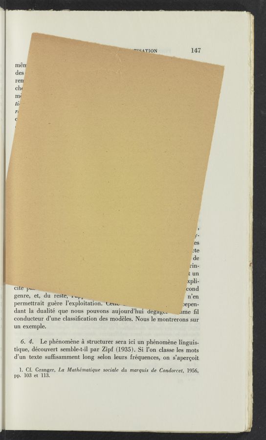Page text (OCR generated): "m ATION 147
mérr
des
renr
Chc
mi
ti‘
n
c
l
.9
/.
es
ste
de
rin-
t un
Xpli-
cite" pm, ‘ cond
genre, et, du reste, 1..“ _ n’en
permettrait guére l’exploitation. Lem, ,_ , :epe'n-
dant la dualité que nous pouvons aujourd’hui degagm lee ﬁl
conducteur d’une Classiﬁcation des modéles. Nous le' montrerons sur
un exemple'.
6. 4. Le phénoméne £1 structurer sera ici un phénoméne linguis-
tique, découve-rt semble-t-il par Zipf (1935). Si l’on classe le‘s mots
d’un texte sufﬁsamment long selon leurs fréquences, on s’ap-ergoit
1. Cf. Granger, La Mathématique sociale du marquis de Condorcet, 1956,
pp. 103 et 113.