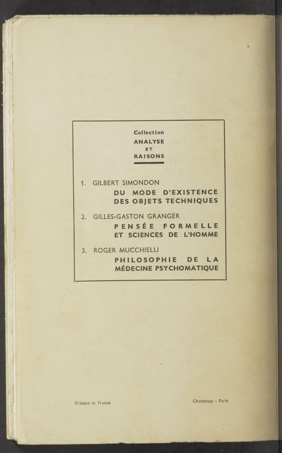 Page text (OCR generated): Collection
ANALYSE
ET &gt; '
RAISONS
1. GILBERT SIMONDON
DU MODE D’EXISTENCE ‘
; ‘ DES OBJETS TECHNIQUES ‘
7 2. GILLES-GASTON GRANGER
PENsEE FORMELLE
ET SCIENCES DE L’HOMME
445 ,, m «mu—w
3. ROGER MUCCHIELLI
? PHILOSOPHIE DE LA .
MEDECINE PSYCHOMATIQUE
Printed in France Chantenay - Paris