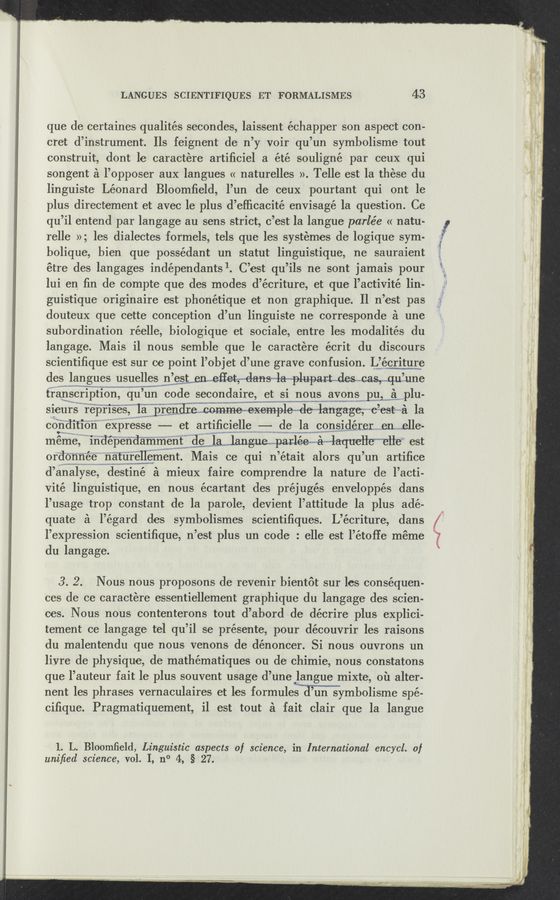 Page text (OCR generated): LANGUES SCIENTIFIQUES ET FORMALISMES 43
que de certaines qualités secondes, laissent échapper son aspect con-
cret d’instrume‘nt. Ils feignent de n’y voir qu’un symbolisme tout
construit, dont 1e caractere artiﬁciel a été souligné par ceuX qui
songent a l’opposer aux langues << naturelles >>‘. Telle est la these du
linguists Léonard Bloomﬁeld, l’un de ceux pourtant qui ont le
plus directement e-t avec le plus d’efﬁcacité envisage la question. Ce
qu’il entend par langage au sens strict, c’est la langue parlée « natu-
relle »; les dialectes formels, tels que les systémes de logique sym-
bolique, bien que possédant un statut lingui‘stique, ne sauraient
étre des langages indépendants 1. C’est qu’ils ne sont jamais pour
lui en ﬁn de compte que des modes d’écriture, et que l’activité lin-
guistique originaire est phonétique et non graphique. Il n’est pas
douteux que cette conception d’un linguiste ne corresponde a une
subordination réelle, biologique et sociale, entre les modalités du
langage. Mais i1 nous semble que le caractere écrit du discours
scientiﬁque est sur ce point l’objet d’une grave confusion. L’écriture
des langues usuelles n es Wemeﬁetw—dmla—plupast. des Gas, .3q.u une
transcrlptlon qu’ un code secondaire, et si nous avons pu, a plu-
sieurs reprises la prendrescommewexemplemdelangage eest’~~a la
condltlon expresse ——-— et artiﬁcielle ——- de la cons1derer en .elle-
meme 1ndependamment de Wanangue... parleemaam—laqneileeﬂ‘e est
ordonnee naturellement Mais ce qui n ’était alors qu ’un artiﬁce
d’analyse, destiné a mieux faire comprendre la nature de l’acti-
vité linguistique, en nous écartant des préjugés enveIOppés dans
l’usage trop constant de la parole, devient l’attitude la plus ade-
quate a l’égard des symbolismes scientiﬁques. L’écriture, dans
l’expression scientiﬁque, n’est plus un code : elle est l’étoﬁe meme
du langage.
3. 2. Nous nous pI‘OpOSOI’lS de revenir bientot sur les consequen-
ces de ce caractere essentiellement grapvhique du langage des scien-
ces. Nous nous contenterons tout d’abord de décrire plus explici-
tement ce langage tel qu’il se présente, pour découvrir les raisons
du malentendu que nous venons de dénoncer. Si nous ouvrons un
liyre de physique, de mathématiques ou de chimie, nous constatons
que l’auteur fait le plus souvent usage (1’ une langue mixte, ou alter-
nent les phrases vernaculaires et les formulemn symbolisme spé-
ciﬁque. Pragmatiquement, il est tout a fait clair que la langue
1. L. Bloomﬁeld, Linguistic aspects of science, in International encycl. of
uniﬁed science, vol. I, n° 4, §27. ,
a: ”Jaw
”“th