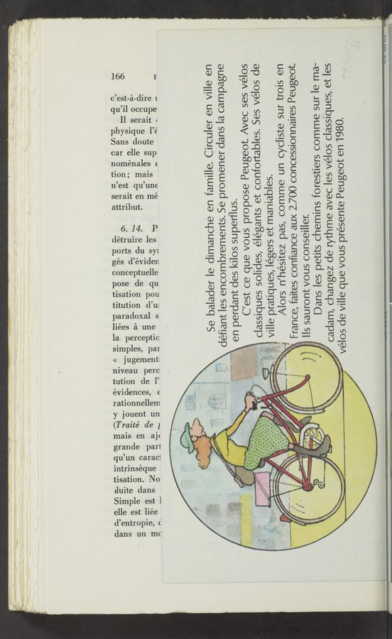 Page text (OCR generated): t
((
d9
t'
n
gé
i
elle est l1ee
titution d’ui
paradoxal s
1on pou
qu
ph
CD
<
H
6
dét
dences, E
rationnellem
1011
9
seral
attri
pose de qu
sat
,.
mais en a](
grande parl
qu’un caracl
166
c’est-
nome
1
Il
ys1
O
,
O
s d
simples, pal
Jug '
mveau perc
ma1s
est qu’
t
14
ii-
en me
P i
e les
but
I'llll‘ ‘
d
V1
nales (
0’
l occupe
serait
que 1
Sans doute
tisation. No
iluite dans
Simple est l
1re 1
llees £1 une
car elle sup;
ports du syi
e
conceptuelle
la perceptio
tution de 1’
y Jouent un
(Traité de 1
mtrmseque
entrople, c
dans un rm:
4
9 I
une
den
ement
E
l
l
_ Se balader le dimanche en famille. Circuler en ville en
défiant les encombrements. Se promener dans la campagne
en perdant des kilos superflus.
C’est ce que vous propose Peugeot. Avec ses vélos
classiques solides, élégants et confortables. Ses vélos de
ville pratiques, légers et maniables.
Alors n’hésitez pas, comme un cycliste sur trois en
France, faites confiance aux 2.700 concessionnaires Peugeot
lls sauront vous conseiller.
Dans les petits chemins forestiers comme sur le ma-
cadam, changez de rythme avec les vélos classiquespet les
“‘“ vélos die ville que vous présente Peugeot en 1980. '
‘2'“ ‘ ;.
,p
h“
«4
a, .
v r‘ —r-' .v_