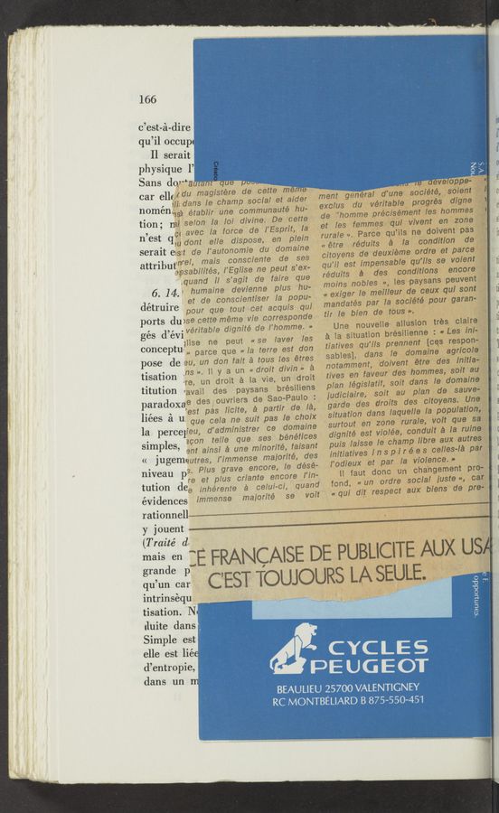Page text (OCR generated): 166
c’est-e‘t-dire ~ {in
qu’il occu 1 (Y
11 serai i d1
Physique 1’ . . 0
car 611?};2:”:73’:f::1pd:oggtf:taider' Iment génér’une“ sodiétéghsdiem‘j: c
noménwa établir‘une communauté hu- exclus d“ veritable progrés .digne e
ti0n° mi, selon la [of divine. De cette» ‘19 "“0”?"79‘Preél§..¢f7:?ﬁf"a’93."907mg: j a.
a ’ ct avec la force de ‘I"Esprit,v‘la . et les femmeseqpr wvent .enlvzo‘. ,5 T
11 est (1.,“ dont tel/e dispose, en plein ‘rurale ”' Farce qu "5 ne,d°|}'?nt pasﬁ ‘ 11
serait eis:t de l’autonomie du domaine «etre ~r-édu1ts a. la condition de
. ~nrel mais consciente de ses oitoyens de deuxieme oldre et parce 1
attrlbutepsa'bilités I’ Eglise ne peut s'ex- qu’il est impensable quils s-e valent t]
Aquand i; s’agit de faire que réduits a des conditions encoret
6 14 v ’humaine- devienne 'plus 'hu-- ("OMS nobles f, ies pa-ysans peuven
. .3 et de conscientiser [a popu- « exiger Ie meilleur de CGUX qu: SO!” " t]
détruire ' pour que tout cet acquis qui mandates par la société pour garan- ‘P
ports dune cette-méme vie corresponde. fir [6 blen d3 30113 ”1, a ,1 . _ ' 1 t1
é dar . veritable dignité de l’homme. » Une nouvelle’ anusron tres; Claire
g S ewmse ne peut «se Iaver les 2:. la situation brésilienne : «Les ini- t;
conceptu.» parce que «la terre est [don tiatives .qu'ils prennent ['CQS respon- r]
pose de eu, un don fait a tous les étres ‘- Sables]. dans le domaine 8970f; 9 5
° - ‘ns ». H y a un «droit divin .‘.‘ a notamment, dolvent étre des ‘ mta~
tlsatlon ire un droit a 13 vie, un droit tives. en fave“, des hommes,~ 5°”'_&amp;"f'§gf t
titution *avail deg paysans brésmens plan .IenngIatIfﬂ sorta dans I: doggy; I
paradoxae deséouvriers de Sao-Paulo : IUdICIaIfe. 80”. 30,9131?“ , 9 3 ans?
., ‘ ’est pas Iicite, a partir de la, garde des drmts des oitoyens. .. _ a
1168's a “3 que cela ne suit pas le choix situation dans Iaquellela piotpulationgt.‘ I
* " " ” A W' ,vo uesng
la perceIieu, dadmmlstrer ce domame surtout en zone rural: 't a I: ruine‘iﬁ (
tel/e que ses bénéfices dignité est wolée, can u:
Slmp 165" 2%?nainsi a une minorite’, faisant pais :Iaisse Ie champ ”bf? aux aU‘Tegs"? 1
<< jugemqutres, l’immense maiorité, des initiatives inspi-Irées celles-la pan“ (
niveau 5. Plus grave encore, Ie désé- . I’odieuxet par la Violence.» ,
pre et plus criante encore_l'in- II faut donc un changement pro-2 I
tution dee inhérente a celui—ci, quand fond, «Lin ordre social Iuste », 03F,"
évidences immense maiorité se voit‘ «qu: dig respect aux blens de pre ;
rationnell
y jouent W
(Traité d.
maisden :E FRANCAlSE DEPUBLICITEAUX US
3333:0312. C’EST TOUJOURS LA SEULE. .
intrinséqu _
tisation.
duite dans . . . a
Simple est ' -_..*  ', , *V ’ I: ’ ' . V ,'
elle est ,. Y ,1 . ' - "’ CYCLE S
em a : _ PEUGECW
dans un JU"E <I7}' g.q , ' '
_ BEAULIEU 25700 VALENTIGNEY
1 RC »MONTBEUARD 3 875-550-451
A._._ﬁ
I V _ , l
" " {1. '
..:
u
.r
'5-
‘Seunuoddo