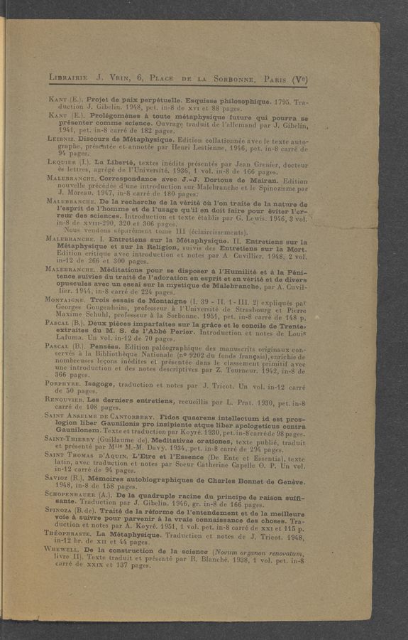 Page text (OCR generated): [7 A ' LiERAAIEEIEE J.‘ VRIVNg‘I 6,: PLACE DE EAG'I'ESoEEoENE,‘ TPARIS 1' (V9) . .
I 'KA'NTKEJ. 'Projet 'de’paix 'perpétue‘ﬂe. Esquisise philosophiqtié.{1795, T131;
duetionJ. Gibelin. ‘19481pet. iii-8 de XVI et-1288'pages. ji ' ” _ ’
KANT (E.). Prolégoménes ,étoute
\
i\7 2-.1
métaphy—sique 2future‘ ‘qui pourra. Se“ 9
.préSEnter commesci‘e‘nce. Ou'vrage traduit de .1 "al'lemand par "J; Gibelizi.‘ 7'
_ .19[:t<1,'pet. iii-8 oarréde 182 pages. ' ' ’ r i A. _:’ , 1. ,_
. ' .LEIB‘NIZ. 'Discoursjde MétaphySique. Edition collationnée aVee 1e te-xteaut-Qa“ ,
i ' “graphe, prese'ntee et- annotéej par Henri»Lest~ienne,.’1946, petin-S‘earré deg. ’
94 pages. , , , __ , ._ _
.LEQUIER (1.). La Libverté, textes inédits prvésenté’s'.'p’ar Jean 'Greiiier, doct‘eur ‘
, L es lettres. agrégé d.e__1’UniVeI-sité._1.936, I’ve]. iii-Sole ’166’ pages. _ ,
fMALEBEANCHE. Correspondance avec- J .-j_J ." Dortous fde .Mairan‘. Edition ; “
1 ".nouvelle précéd’ée d’iine introduction sur~Malebratiehe et-le' SpinoZismepari '
J. MereaU. '1947,»i'ri-.8 earré- de ’180 pages; . " ' i . ~. » 1- _ '1
- MALEBRANCEE. De la recherChe defla Vérité 61‘: 1’01). traitede 1a nature-(19‘ ,
‘ l’esprit de .l’homme et de l’usage qu’il. en‘doitfaire pour» éﬁtef'rméi— ' ‘ 1
_. rear des sciences. Introduction et texte établis par G Lewis.ﬂ’1946,3vol‘
‘ iii-8 de XVIII-290,320 et' 30.6‘p3ges.-'_' i. ' ' 1' ' . . -. '7 ;
"Nous \VfiﬂdOnS séparémeﬁt tome III (reclaireissements), _ -1 . , _
MALEBRANCHE. I. (Entretiens sur la. Metaphysiqﬁe. II, Entretienfs‘ sur la; 7
" , Métaphysique et sur lax-Réligion’, suiVisd-es 'Entretien‘sfsur 1a MOrt.i- ._
Edition Critique ,aVec, introduction‘et notes jp-ar A' Cuvillierg1948; 2 vol. j:-
-in-’12_d“e_ 2.66 et1300 pages. ‘ _‘ " . , 1 .1 . . i _‘ ,~ “‘3. , 1. . . ..
iMALEBBANm—IE. . 'Méditation‘s’ pour .se I'diSPoser 5 ..1"I-Iumﬂité~et” 5 la Péﬁiv i
tence} suivies du’ traité de l’adoratio‘n fen esPritet’envérité et 1de,clivér3” :7 =
- ‘op’uscule's ,avec un eEsai- Sur. la mys‘tjq’ue deTMaIebi'anehé, par A. (Du-vii; : '
. lier. 1944.,in-8 earréde 2242, pages. ' 7_ .111 . ‘ -, ’ .5 f .
1 . . VMQNTAIGNE‘L .Trois‘ essais age. Montaigne (I. 39 -' 11.441111. 2)‘"eXpliquéST-par
~ -* Georges]Gougenheim,=pro’fesseur» é. IfUniVersité'de Strasbourg at Pierre
' ' ;Maxime_Schuh_-l,‘*p‘ro'fesseur’é la .Sorbonne. 1951,. pet. iii-8 earréde _- 148 p
PASCAL (3-): Deux piécesigi'mpariaitesf'sur l’qgraceet Ieconcﬂe dampen“. j .
_ 'Lafuma. Un V01.in~12 de‘70 pages. ' 4' , __ ' ' _
'IPASCAL. (B). ‘Pensées’. Edition pale’ographique.des . manilscrits Vorigina-uxeoné . 1-
serves EIaTBibliotheque AN‘atioIialeme 9202 (1‘11 fonds francais),e1irichie de' 1* "
nOmbreuses .legons inéditesetprésentéedans1eelavssement‘primitif 'agvee; 1-; :
une~ introduction et des notesfdescriptivespar z._Toumgur. 119421-jnegldga’Ani ,
,L
PORPHWE- *Isagc’ge: ”ad’uctioniet notes 'pariJfric‘ot. Ufn- vol. immearré
W' de 50 pages; » "” 1],: .7 '5’. To: ,1. - 11 .7j 5-51 11 _.11111
RENOU’VIER. Les derniers entretiens', recueillispar L 4.13mi." 19301 p'etginfg
. carré de fLOSI-pages. , ,1. . _ ., 5 ' * - ' f- 1 .
1. SAINT ANSELTMEDE CANT‘ORBERY. ,,_’.'E‘ide's qiuaerénsintellectum1 id feEt pros;- ..
_- ~~logionliher1Gaunﬂonis ‘proﬁinsipiente atque liber-apologeticuspomra. 1' x
1' , Gaunilone'rn; TexteettraduCtion par i-Koyré. 1 3301‘pet. in-S’oarijé de98vpja7 ges. :.   _
SAIGNT-TH'ILERRY (Gililla'ume "de)‘. Medit'ativa'e orationes,‘ te‘ite; publ‘ié, tyé-duit a 35.11:: ,1; 1 ‘
.  ........... par AMI-18: ~:M.--M.=Davy...1934. pet-Iin-Spcarré d. 2‘94._Pages-- ;
SAINT THOMAS D’AQUIN._L’Etre at il’Esse’no-eme 1Enteet_»E7ssentia),'tgxtle1.1111‘1'. - -
1 l'atin,”a-Veo tradueti’on-Et-notes. par Soegur CatherineCapeHeTQ.~P.;;Un7voi.~
‘ ~ iii-12 carré .de 947pages. . , . 1 _ - _ . . V _ i * - ‘
, ~SAv'miz‘ (3.).1Mé‘moires:auiobiographiques‘de- Gh‘arles:Bonn-Eaae Grenéve.
~ 194-8. ill-.8.»de 1,58 pagesf . r -. . 1, f A ». 1.
I SWOPENHWER 2(5)» "Dela quadruple/Twinedﬁfprincipe deiraisoh‘ suiﬁa51.)»? “ '
,, »» same“ deucﬁon paw Gibelim 1946.1... ion-r8019 ?16»6.~pag‘es-‘ i. .- . -- 1-
" ff-2..S_PI}I\IQZA. (Ede). Trait? delaréfprme‘ de 117entendeiment' et‘dei’laimelilleura '
‘yoieé; Euivre- pourfparvenir. é. Iaivvraie, bionnaissj’anee- des chases. Tray. .1 ; .1 1: .
5 ‘_ 1: d’UC‘t‘irQn._,eltj notes” par A 1"Ko_‘yr~é. 11951., '1‘ Vol. penin—SA carré de XXIB15315.p. i . f _ ”
if":T3ﬁO_P_HEAST-E. I LarMét'aphysiQue.» Traduetiﬁn. 6541150563» die ~Jev.‘TITiQOt-{ 1948;"):
755WHEWELL Dé’f‘la honestrﬁdi’on deg: .13.; Science ('Novu'm'orgdnan"';Irenovat;um1.- 1-
iTeG‘Xte traduit.Vetg'prése'nte par "ZR/Blanche.1*‘193r8'1V1-1-vp].Pet,» i313“, . “ '
; hvreII)
’ carrédE-i. X313 .5137 :35 £68:
.-;_1‘