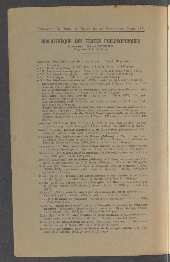 Page text (OCR generated): 31311011111001) DES TEXTES PHILOSOPHIQUES
Dirac-tear Henri GOUHIEB
> f, 1 ‘ :7“; 7" ' .7] I”- Professeur a) la Sorbonne , 9,
ARISTOTE Traductlon nonvelle e1: notes par J Tmeot Organon. _3 f'_
: III ggtéi’gzﬁljfiaretatwn ) 1947 pet 111 8 earré de VIII et 156 pages. I f
4111 Les: premiers analytzques. , 1947, 1 V01 pet 111~ ~.8 carre VIII of. 336 p
,. '_ - IV 1.33 seeonds analytzques 1947 1 V01.” pet. i11~ car’r’é, X at 251 p
4 V Les Topzques 195,0 1 Vol pet 1n~carre XII et 372 p " ”
__ ‘4 VI Les Rejutatwne sophistzques 1950 1 vol pea, 111- 8 carre, X 1-56 p.
_ 4- Metaphquue, traducuon nouvelle ()1: notes, pa): J Trleot 2 V9] pet 11:1;- 8
_ ~ I; _‘carré de 312 et~ 320 pages.I
” --—De la; Generation at de la corruption traductlon 11ouve11e awe notes; '
, . _ par. J. Trlcot 1951 pet 111-8 earré (1e XVIII e13 172 pages.
4—— De; I.’ Ame. Traduetmn nouvelle e); notes par J Tr1oot 1947 1 V01 pet, '
”_I~‘-I111~ ~8 earré 6e XII e1; 238 pages- .. 7 . . ’ '
MLBS Météorologiques. Nouvelle tradueuon et notes par J Tmcot 1941 - ‘
IjI'IIn-8 earre de 300 pages. ‘ ”I » ' '
’ ‘ ’44-,Tra1te an 0191 suivi .611: Traite Pseudo-Aristotehcmn 611 11101166 Tran, ‘
, ductlon et notes par J Tr1cot 1949 in~ ~8 carre de XVIII st 206 pages. ». , __
4»- Parva Naturaha suiVis 61:1 TraIte Pseudo—Aristotehmen de Spiriﬁu.ﬁ_1
Traduetlon nouvelle et notes par J Tr1cot 1951 111— 8 earre 6e XVI et 196] ’
pages . - » . .
; 'IARISTOTE Le P1a151r(Eth N10) (V11 1114 X 1 ~5). Introduction Lr36u0~
, , , . tWiOn et notes paI-A.-J.Festug1ere. 1947,1 V01 111—8 de 1:.XXVI et 48 pages. .
COMTE (Auguste) Lettres 1n661tes ta C. de Bligmeres presentees par P3111. «
Arbousse Bastuie 1932 pet. in?— 8 eaIré de 142 pages * as: -- . _.
DESCARTES (R.).,Medit.at10nes, 6e Puma philosophia. Me611at1ons meta~-~_I“
,. phys1ques teXte latin ()1: tradue‘uon (111 D110 (is L11ynes.1ntroduetmn e1}:-
i notes (is Geneweve LeW1s 1949,111~8 earre (1e XVI et 176 pages. ' .. _, _ . _
DESCARTES (R). Regulae ad dIrectmnem mgenu Texas (is 1’ (361131011 Adam .' ‘ '
__ . ”j. m: Tannery Notice par H GouhIer. 1947 pet iII~ 8 carré de 118 pages.
DESCARTES (3.). Eagles pour la d1rect10n 6e 1’ esprit traduetmn (is J SiI~ . ”
‘ " 1796,1950 pet in~ ~8 do 150 pages. ._ . ,, » 1
DUVAIR(Gu111aume) De la Saint‘e philosoplne Ph1losoph1e morale 6es stoi~”_
_ Iques, e61tlon annotee par G Michaut 1946,pet.11‘1~8 earré de 122 pages. ' ‘ ‘
\ GASSENDI (P) Lettres fatheres a Francms Luilher pendant l’hiver ,
' " (1632-1633), aVe‘c mtrodueuon notes et Index par R Rochot 1944 111—8 .
Carré de 122 pages. - .
HEGEL (2G ~M F.). L’espmt 611 chr1st1an1sme et son destin Introduetmn
” par. J Hyppollte tradueuon de J Marun. 1948,1118 de 176 pages ’ _ .
HEGEL (G ~-M F) Legons Sur la philosopiue 6e 1’ Histon'e, tradueuon par , -
J Glbelm agrege de 1’U111Vers1te doeteur es lettres 1946 gnin- ~8 (is 412
pages. ' ., . -’
KANT (E). Criuque 6e 13. raison prauque (suivie 6e Sur la lieu commun.
Traductmn 6e J (3111631161945 1111 V01.- gr 111~ -8 de 270 pages. - , - ‘
KANT (E) Critique 611 Jugement tradmt 6e 1’ aliemand,pa1 J (111119111) 1946
“I 11-8 de 296 pages ,
KANT (E). Essa: pour mtrodmre en phﬂosophie le concept def grandeur i (V
négatweLTraductlon mtroduouon et notes par Roger Kempf Préface,
de G Cangmlhem 1949 pet in- 8 earré de 128 pages, - ,_ « ~
KANT (E) Le Conﬂii. des’ facultes en trois sectIOns. 1798 traduemon et- .,
’ Introduetlon pa); J. G1be11n. 1935:, petg 111~ ~8 earré 6e XII—148 pages, .
KANT (E). La dlssertatlon de 1770 Traduetlon aVee line 111troduet1011 et
desI notes par P Mouy 1951,111-8 Icarré de 96 pages . '
KINT (E). -La religion dans Ies IIInites 6e 1a simple raison. 1793 Tra~
daemon J. Gabe-1m. 1943 gr. iII~8 de 262 pages. - '
, ~ : ‘ u ‘4 ... ‘ _ ’
