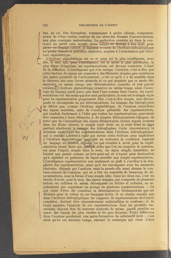 Page text (OCR generated): wwmrawww
ﬁ.‘~.‘“~.: “‘V' .. ,,.. . 1‘» =1» .. “*1
'M .il ,1": 1. 5 : :1 «. ,h- ‘ ’
1" ’1; 5 51‘ . ‘N‘E" »‘* 1"" , l ._ c‘
i v
256 'PHILOSOPHIE DE L’ ESPRIT
bas, au cri. Des Euro eens, commen ant a arler chinois, s’ex osent,
P P P
avant de s’étre rendus maitres de ces absurdes ﬁnesses d’accentuations,
aux plus comiques malentendus. La erfection consiste ici dans le con-
traire du parler sans accent), chose ex1gee pe a on dro1t ’po'ur
' pmmmﬁnmmnss de 1 écriture hieroglyphique
pr c151on objective, acquise :11 ’articulation par 1’ ecri—
ture alphabetique.
'15
Lb
L’ ecriture alphabetique est en et pour 501 la plus intelli',gente avec
e11e,le mot, quimmulier, le
plus digne d’ eXprimer ses representations, est devenu conscient,1’objet
de la réﬂexion. L’ intelligence qui 5’ en occupe, l’analyse, c ’—est a-dire que
cette facture de signes est ramenee a des elements simples, peu nombreu-x
_ (les gestes primitifs de l’articulation) ; c’est ce qu’il y a de sensible dans
le discours mis sous forme generale et ce qui acquiert par ce mode elé~
mentaire en meme temps une determination concrete et une ‘ purete
‘entieresIL’ecriture alphabetique conserve "en meme temps ainsi l’avan«
" tage du langage parle parce que dans l’une comme dans l’autre, les repre-
\sent ations ont des noms qui leur sont particuliers ;le nom est le simple signe
~”pour la representation prOprement dite, c’est-a-dire simple, non decom—
posée et recomposee en ses determinations. Le langage des hieroglyphes
ne derive pas, comme l’ecriture alphabetique, de l'analyse immediate .
des signes sensibles, mais de l’analyse prealable des representations,
qui conduit facilement a l’idee que toutes les representations pourraient
étre ramenees a leurs element5,51de simples determinations logiques, de
t sorte que de 1’ assemblage des signes elementaires choisis expres (comme
dans les Koua chinois,1e simple trait droit ou le trait brise en deux
parties) résulterait 1e 11: ge des hieroglyphes. Cette circonstancel 1a
notation analyﬁque desageaéesentations dans l’ecriture hieroglyphique,
qui a cond11it LEIBNIZ a ten‘ir par erreur cette ecriture pour supérieure
a l’ecriture alphabethuej"'c tredit au contraire 1a condition capitale
du langage en general 1 noin; ce qui consiste a avoir pour la repre-
sentation imme, diate qui, q e riche que 1’ on en concoive 1e contenu,
est pour 1’.e5prit, simple dans le nom, un signe simple, immediat, ne
faisant pas penser comme un etre-pour-soi et n’ayant pour destination
qu’-a signiﬁer et presenter de facon" sensible une simple representation.
L’intelligence representative non seulement ‘se plait a s’arreter a la sim-
,plicite des representations, ainsi qu’a les recomposer avec les moments
abstraits, degages par l’analy‘se, mais la pensée elle aussi resume 1e con-
tenu concret de l’analyse, qui en a fait un ensemble de beaucoup de de-
terminations, sous la forme d’une simple idee. Dans les deux cas, c’est un
besoin d’avoir, ‘pourle sens, des signes simples, qui, composes de plusieurs
lettres o'u syllabes et meme decomposes en lettres et syllabes, ne re-
presentent pas cependant un groupe de plusieurs representations. ~——— Ce
qui vient d’ étre dit constitue la determination fondamentale qui est
decisive pour la valeur de ces langages écrits. 11 en resulte ensuite que
concretes, doivent étre necessairement embrouillees et confuses; et de
toute maniere, l’analyse de ces representations dont les produits im-
mediats doivent étre de nouveau analyses de meme, parait possible en
usant des fagons les plus variees et les plus diverses. Toute difference
mu ‘1” r» w .. 7'7"” v ‘3’qu m“ ‘ 1M4: < rams“, at" I 4“" —-~
}‘E flu-41» V 1.1.1,- ww-w-‘wﬂ'Nv-vW'V" ‘rf'ig‘ 1W ‘.;;:€r ‘ . .< , .
ainsi qu’ en ces derniers temps, suivant 1a remarque qui vient d’étre
,
‘ t
)
ﬂ ‘ " “‘1 .. .1,“ 1...
g..- 15‘3“,” - Anzls§“l\ .32373‘137; hm. , r1 3 .’_"~M , .‘ . ~. -., .. ~‘ .v .... . . , . . an. .
1 1101‘ mi .1“
dans l’écriture hieroglyphique les rapports de representations de 1’ eSprit .
I dans l’analyse produirait une autre formation du substantif ecrit; c ’est ’
