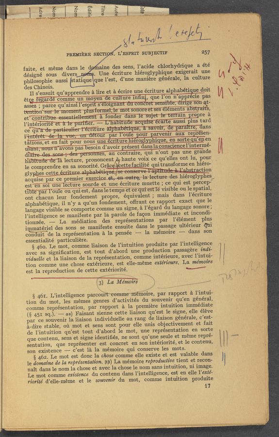 Page text (OCR generated): W
”and!"
'4 Vega-.4 u ”a maWV"
' ‘ -r ' '
-o-
3 . CD .
k ' V L . v
. ‘ t
. , I , ,
.
g a
. a 5 R .
' P y
, f _, , ,,
" ‘ 5! t' .“
V 4 3" '( ‘
1 - wlr;_‘¢c‘;0"~»a~
,n , JIM“. mama?"
PREMIERE SECTI
on/L’ESPRIT SUBJECTIF . 257
faite, et meme dans le aine des sens, l’acide chlorhydrique 'a ete
designe sous divers . Une écriture hiéroglyphique exigerait une
philOSOphie aussi tatique que l’est, d’une maniere generale, la culture
des Chinois.
Il s’ensuit qu’apprendre a lire et a écrire une ecriture alphabetigue doit ’
étre fegag‘rdue’ ' comme un moyen He ci'iIfure inﬁnql, que 1 on n appr cie pas
assez' ; parce qu’airisr l’eSpri s e orgna c , . vat-
WnWﬁWW ’ eemen sa . ' ,
_‘ et“ conWW fodder dans TW re a
l’iptW. —— L’habr u eca e aussr plus tard
ce qu ' ’ r1 ure Wans
l" . , our par l’ouie pour parvenir aux repfé‘sen-
taffons, et en fait Pour nous mecrtemhér: ,-,A.. 1 _en_ sorte - ue’n en
uWons pas besOin d’avoir present dans la conscience l’interme-
dra' , ~°~~ ' ~ 1-“ hi es, an contraire, qui n’ont pas une grande
le c0mprendre en sa sonorité. Grﬁcﬁ ettefacilite qui transforme en hiero-
g1y- les (:6th ’, " ,- e e , 2 ‘» 1'. ."‘ ‘ u’ u , ‘ ~--millu!wnmg ' ‘ ‘aCtion
acquise par ce premierwgmmicei ;~-~la~="lect1rre mdes hieroglyphesw,
est”e'ﬁ”§b"i"‘{inemlec‘t’ii‘rgisourde et une. ecriture muette ;_ ce‘qui est percepi
tTBTE’p’a'th, dans le temp—{étheqni‘est‘le visible ou le Spatial,
ont chacun leur fondement prOpre, equivalent ; mais dans l’écriture
alphabetique, il n’y a qu’un fondement, offrant ce rapport exact que le
langage visible se comporte comme un signe, a l’egard du langage sonore;
l’intelligence se m’anifeste par la parole de fagon immediate et incondi-
tionnée. -—- La mediation des representations par l’element plus
immatggel des sons se manifeste ensuite dans le passage ulterieur qui
cgﬁdifit de la representation a la pensee ,--— la mémoire -—-—, dans son
essentialite particuliere. . -
§ 460. Le mot, comme liaison de l’intuition produite par l’intelligence
avec sa signiﬁcation, est tout d’abord une production passagere indi—
viduelle et la liaison de la representation, comme interieure, avec' l’intui-
tion comme une chose extérieure, est elle-meme exte’rieure. La mémoire
est la reproduction de cette exteriorite. M
3) La Memo???
§ 46L L’intelligence parcouftwcomme mémoire, par rapport a l’intui-
tion du mot, ,les memes genres d’activites du souvenir qu’en general,
comme representation, par rapport a la premiere intuition immediate
(§ 451 sq.). -——- aa) Faisant sienne cette liaison qu’est le signe, elle eleve
par ce souvenir la liaison individuelle au rang de liaison generale, c’est—
a- dire st able, ou mot et sens sont pour elle unis obj ectivement et fait
de l’intuition qu’est tout d’abord 1e mot, une representation en sorte
que. contenu, sens et signe identiﬁes, ne sont qu’une seule et meme repre-
sentation, que representer est concret en son intériorite, et le contenu,
son existence ———- c’est la la mémoire qui conserve les mots.
§ 462. Le mot est donc la chose comme elle existe et est valable dans
le domaine de la representation. BB), La mémoire reproductive tient et recon-
nait dans le nom la chose et‘ avec la chose le nom sans intuition, ni image.
Le mot comme existence du contenu dans l’intelligence, est en elle l’exte--
n’orz’te’ d’elle-meme et le souvenir du mot, comme intuition produite
‘ ’17
‘» I,!-,. ’ U
KW lecture, prononcent haute voix ce qu’elles ont lu, pour
S
"RM-v», «My
' v ' i
r . _ ,; m - . q...ta..-~-.m_—s.--~.mw...... wM .
,. -r .. l _ ,, , ....
".
— a.» "a”; .,,;,' A. _ -‘ ,
‘4
—.
..
a; ,
k).
- , ; ~ .
I A . V ,,_. ,
<' ‘ a“ . .
,y ‘r'
V . “g.
' ﬂ . .. 3., - A xx—vv, " ' . r ",., .. ,0. . a, . . . ,
tag-exam”; '_ w’ r ” .J A .V .. , ~ ~ " ., “' .~ ' « . > " -'
H 'p r‘ ‘ 4‘ ’ t ,_ ‘ , A" . , ' ‘A‘U . ‘V ' a." ' _ ‘5‘ _ . -r,. < ' v ~ . ‘ A '1 * <- " ‘
\
-, em. A wary .
a.
- p 7’35“;
' .L , ‘ , ‘ -, , i ‘ l . “ ‘ , , ,
nwp «HO-4‘ wr v -y .- ”A , div, , , .- . , .y 9,, .. ' ' c ‘ . ~' ' x ‘ ‘ . i try, ,‘.~4>‘~ " ‘ , _._ ,- i ‘ , .M; ., ,A ' \_ g -' v ~ __ «a: ' , A i ,_
' , » 'r‘ ‘ x A L A "“.‘ s’ ‘ ‘ uh c-“u‘ - ' "~. ”v'w- ._ ‘l x. ,r: 7- \ '."’~} ;- [wry-“x .- a -- ' t.‘ ‘ ';, . ‘, ..' . r «v ‘ r - 13*" . ._ A: x v 1 __H T - — ~2‘ ', ' E“'” f»: . ' , reed!” ‘ at r . , .:, .‘
.« - _ A w l, r v » -. A -- A ‘_ __ .-,. “in“. __; , V « 4‘ w .,r . :33, “- , ‘ .I‘L-W‘.‘ ,‘ig ‘ 7,). g, ‘ .. ..-1 lg; ‘ ‘ , y,” en: «a ~d , . 3 ,+,-,— f; «'11, -, 7., » . ,: ~9.; .. ‘ «vb ,5, ,_ - 7.; . -— , y ;- ,.,_,‘;§_
- 1.1.“? gab-am" Ina-.4,“ “#7.”,
”raw ”7.. a '.-‘._r H._._, .