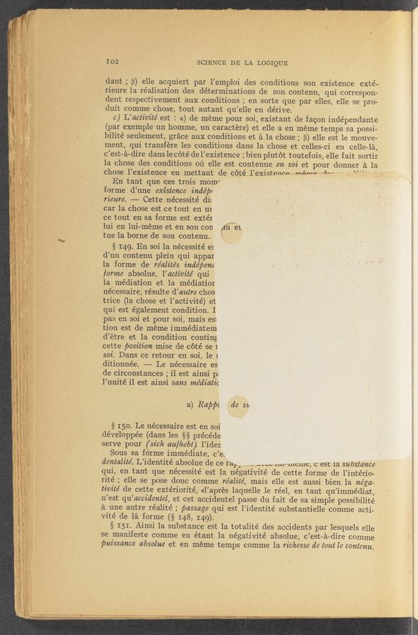 Page text (OCR generated): 102 .. ’, ' " ‘SCIENCE DE LA LOGIQUE
dant ; (3) elle acquiert par l’empIOi des conditions son existence eXté-
rieiire 1a realisation des, determinations de son contenu, qui correSpon-
dent resPectivem’ent aux conditions ; en sorte que' par elles, elle se pro—
duitcomme chose, tOut autant qu’elle endérive. .. '
c) L’actim’te’ est : a) de meme pour soi, existent de facon indépendante
_ - (par exemple un homme, un caractére) et elle 3. en 'méme temps sa possi—
; 3 ~ bilité seulement, grace 'aux conditions et 2‘1 1a chose ;_ B) elle eSt 1e mouve—
’ ‘ ment, qui transfére les conditions dans la chose et celles—ci en celle—lé,
c’est-é—di‘re dans le cote de 1’existence ;bienp1utot tOutefois, elle fait sortir
. la chose des conditions on elle est contenue en 3073 et pour donner 51 1a
chose ul’existence en .mettant de.‘_~Cc_6mi;sém..l.’.existemacmam” def.
En tant que ces trois mom" ' '
forme d’une = existence inde’jw
_'riemc. —— Cette nécesSité di:
car la. chose est ce tout en in.
ce tout en sa forme est {extéx
111i en lui-méme et en son con (6:31,
tne 1a borne de son contenu._ ' '
§ I49. En soi 1a nécessité es
d’un contenu plein qui appai
‘la forme de re’alite’s indépem
forme absolue, 1’ activité qui
la] mediation et la mediatior
nécessaire, pre’sulte d’autre chos
trice (1a chose et l’activité) et
qui est également conditiOn. I
pas en Soi etpoursoi, mais es1
‘ tion est-de meme imme’diatem
ﬁd’etre et .13. Condition coming
cette position misede cote se 1
soi. Dans ce'Ietour en soi, 1e 1
ditionnée. —--—- Le nécessaire es
‘ de circonstances ; il est ainsi p:
’ I’unité il est ainsi sans me’diatz’c
- a) Rape: Ride 314
§ 150.146 nécessaire est en soi
dévéloppée (dans les §§ precede
serve pour (sick cmfhebt) l’iden
Sous sa forme immediate, "c’ei
dentalite’. L’identité absolue de cerar I n-” a..wmi—mcme, c em 13. substance
qui, en tant que nécessité est la négativité de cette forme de 1’intério-
rité ; elle se pose donc comme re’alite’, mais elle est aussi bien, la nega—
tivite’ de cette extériorité, d’ap-res laquelle 1e réel, en tant qu’imme’diat, ~
n’es‘t qu’aCcc’dentel, et cet accidentel passe du fait de 53. simple possibilité
£1 une~ autre réalité ; passage qui est l’identité subStantielle comme acti- f,
Vité de 123. forme (§ I48, I49). ' ' ‘ _
' -§ 151. AinSi Ia' substance est la totalité des acCidents par lesquels elle
se manifeste comme en étant la' ne’gativite’ absolue, c’est—é-dire comme
puissance absolue et en meme temps comme la richesse dc tout le contcnu,
~
‘ 1 V .'r ,‘ i , -‘ , ’ ‘ , 6 V i ' ' > ' I V
- - ' ' ‘ ., » r‘ ' » ,'71'W.-: v ~ ‘ ,, i ' 2.4.4 .. . ‘ n........ i M ,w: 4‘ ,. . ’ ‘~ . c. rum: . V V... , ,. ..-.c .-_.V 2. _ _ . , u...~.‘..-.._.-A,-. .-.............«..~ ,
- WWW . - I! . W"“-- -. ... . . " ~ ”-49%?” - c , -
_. ,,_ ,- _ > ,5": V“ . . ,.; . v‘ . -
‘ 41-); “$5" .‘ V