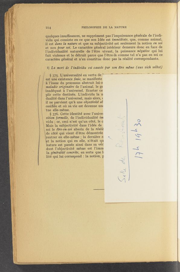 Page text (OCR generated): 414 ’ - ' PHILOSOPHIE ,DE LA NATURE
; quelques insufﬁsances, 'ne suppriment pas 13’impuissance générale de Findi-
' _ ~vidu qui cansiste en ce que son Idée est immédiate, que, comme animal,
' 3 il est dans la natureet que sa subjectivité est seulement 1a notion en soi
' et- non pour soi. Le; caraétere général intérieur demeure done en face de
l’individualite’ naturelle, . de l’étre vivant, 1a puissance ne’gative qui 111i
fait' Violence et le détruit parce que l’étre-la comme tel n’a pas en soi ce
eara'etére général‘ et n’en ~(:onstitue done pas 1a réalité corre5pondante.
\
‘3
.8) La mart d6 -l’indim’du est cause’e' ﬁar son étre méme (am sick selbst)
3 , 33 , § .375.L’universa1ité en vertu de 134344...- N. , .. . ..
~ ,‘ f 33 est une existence ﬁnie, ‘se manifeste
5. f 3‘ 3; 3‘ a I’issue du process-us abstrait lui-n
3 maladie originaire de l’anim’al, le ge
~-' » inadéquat a ’l’universel. Ecarter ce‘
_ plir cette destinée. L’individu la 'n
, 33 , dualitédans l’universel, mais alors, <
’ il ne parvient qu’a une objectivité at 3
osSiﬁée et .01‘1 savie est devenue um
tue e11e-’ meme; ‘ ,
.»§ 376. Cette identité avec 1.’ univel
. sition formalle, de {l’individualité im
) l ,\\
if“
“x
S
.x
.3’1.
3
§
\
i
«m‘ '
i
‘ V -w«
. -wc baud» >9.»
3' 1, . “My 914"-
”z
' ‘ 3_ vidu ; oneeei n’est qu’un cété, 1e c . ‘ R
- .3 » Mais 1a subjectivité dans 1’idée de ‘ A
3 soi 'le étfe—en-soi absolu de la re’alit 34
3de cétéqui .vient d’étre' démontrée ~ N
’33rentrer en elle—méme ; 1a, derniere e: . , \‘4
4 33et 1a notion qui en e11e‘, in’était qu \'
‘ hature est passée ainsi dans sa vérf ._
f dont l’objectivité meme est l’imm‘ _ ' ~4
1a géne’mlité concréte, en sorte que 1: r‘7\
lité .qui 111i corre5pond : 1a not1on; p 3 .L...,_;\
\
Ag
,/
vi \
(ﬂ
r3
3 > 1
I
Mu «xum '_ 2WW‘WWwﬁk~!MWE
