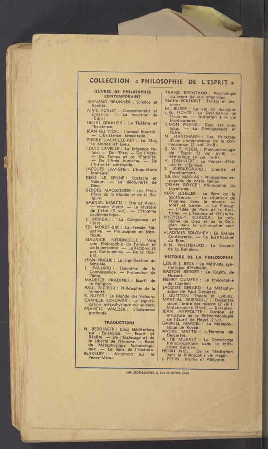 Page text (OCR generated): . ."K
W
4...“.
.. “v.-
.. raw. - W
. “”-.
‘ s v "\ ' ‘
a. , -—~ '.._,,,.-....._.. ..- a»: * .. .. . -<— . "W: ‘
, , v .. ", ~ -
. . ‘ , _..,_ . { , «a .
. - . ,ﬂ . > . ~ . ' ». J.
... __ . a. 11%,) . . N ;V
/ i
»' ~
.‘v, .‘ .. . ‘
AJ~WW ‘ .".
_»--n»‘(~"r’ ’41.“ -: ' -/ "-V
w
«ow-.0 saw
. ..'v~..={';A\I-Tw < so“...
3...
‘ »'- ..'_ ~
COLLECTION I « PHILOSOPHIE DE L’ESPRIT M \
CEUVRES DE PHILOSOPHES
CONTEMPORAINS
FERNAND BRUNNER: Science et
Réalité.
AIME FOREST: Consentement et
Créatlon. -— La Vocation de
lEspril
HENRI GOUHIER: Le Théatre et
I'Existence.
JEAN GUITTON : L’amour humain.
~— L'Existence temporelle.
PIERRE LACHlEZE-REY: Le Moi.
le Monde et Dieu.
LOUIS LAVELLE: La Présence to-
tale. -- De‘l'Etre. '-— De I’Acte.
-- Du Temps et de I’Eternité.
-— De I’Ame humaine. -—— De
l’lntimité spirituelle.
JACQUES LAVIGNE: L’inquiétude
humaine. '
RENE LE SENNE: Obstacle et
Valeur. -- La découverte de
Dieu.
GEDDES MACGREGOR: Les Fron-
tiéres de la Morale et d'e la Re-
ligion.
GABRIEL MARCEL : Etre et Avoir.
'--- HomoViator. -—- Le Mystére
de I’Etre (2 vol.). «,L’Homme
problématique.
J. MOREAU: La Conscience et
l’étre. _
ED. MOROT-SIR: La Pensée Né-
gative. -— Philosophie et Mys-
tique. ,_ , ,
MAURICE NEDONCELLE: Vers
une Philosophie de l’amour et
de la personne. —— La Réciprocité
lcles Consciences. -— De la fidé-
ité.
JEAN NOGUE': La Signification du
Sensible. ,
J. PALlARD: Théoréme de la
Connaissance. —- Profondeur de
I’éme.
MAURICE PRADINES: Esprit de
la Religion.
PAUL RICCEUR: Philosophie de la
Volonté.
R. RUYER : Le Monde des Valeurs.
CAMILLE SCHUWER: La signifi-
cation métaphysique du suicide.
FRANCIS WALDER: L’Existence
profonde.
TRADUCTIONS
N. BERDIAEFF: Cinq' Méditatlons
sur I’Existence. —- Esprit et
Réalité. -- De I’Esclavage et de
la Liberté de l’Homme. —- Essai
de Métaphysique Eschatologi-
que. -- Le Sens de l’Histoire.
BERKELEY: Alciphron ou lo
Pense-Menu.
FRANZ BRE’NTANO: Psychologie
du point cle vue empirique.
Maitre ECKHART: Traités et Ser:
mons
M. BUBER: La vie en dialogue.
J.G. FICHTE; La Destination de
l’Homme. — Initiation a la vie
bienheureuse.
SIMON FRANK: Dieu est 'avec
nous. --— La Connaissance' et
I’Etre. .
N. HARTMANN: Les Principes
d’une métaph'ysique de la con-J
naissance 7(2 vol. in-8). . J .
G. W. F. 'HEGEL: Phén‘oménologie
de I’Esprit (2 vol. in—8). -—
Esthétique (4. vol. in-8).
A. JEANNIERE: La- Pensée .d’Hé— '
raclite d’Ephése. . _
S. KIERKEGAARD: Crainte eI'
Tremblement.
JULIAN MARIAS: Philosophes es-
pagnols de notre temps.
IOSIAH ROYCE: Philosophie ,du
Loyalisme. ‘ 1'
MAX SCHELE'R: Le Sens de la
Souffrance. y-- La situation de
l’homme dans Ie monde. -—:
Mort et Survie. —— La Pudeur.
-— L’ldée de Paix et le) Paci—
fism‘e. -— L’Homme et 'l’Histoire.
MICHELE-F. SCIACCA: Le pro-
blé’me de Dieu et de la Reli-
gion dans la philosophie‘ con—
temporaine.
' VLADIMIR SOLOVIEV :' La Grande '
Controverse. -- La Justification
du Bien.
A. N. WHITEHEAD: Le Devenir
de la Religion.
HISTOIR’; DE 'LA PHILOSOPHI‘E
LESLIE J. BECK : La Méthode syn-
thétique d’Hamelin. _
GASTON BERGER: Le Cogito do
Husserl.
HENRY DUMERY: La Philosophio
de I’action.
JACQUES GERARD: La Metaphy-
sique de Paul” Decoster. *
J. GUITTON: PaScal Jet Leibniz.
MARTIAL GUEROULT: Descartes
selon l’ordre ’des raisons (2 vol.).
Molebronche- (3 vol J — Berkeley. ,
JEAN HYPPOLITE: Genése et
structure de la Phénoménologie
de l’Esprit de Hegel. (2 vol.)
GABRIEL MARCEL: La Métaphy-
sique de Royce.
ANDRE MATTEl : L’Homme de-
Descartes.
A. DE MURALT : La Conscience
transcendentale dans Ie criti-
cisme Kantien.
HENRI NIEL: De la Médi‘ation
dans, la Philosophie de Hegel.
J. PEPIN: Mythe et Allégorie. ’
IMP. GROU-RADENEZ, n, RUE DE SEVRES, PARIS
,..',,
',___ 'z~
. ,, - .. ~, w...“
- _- ~ - .- ' . ' WJW": -“i‘"‘-~’ fin?-
$,"“.
‘ :«1 1.. KM ‘ ‘
