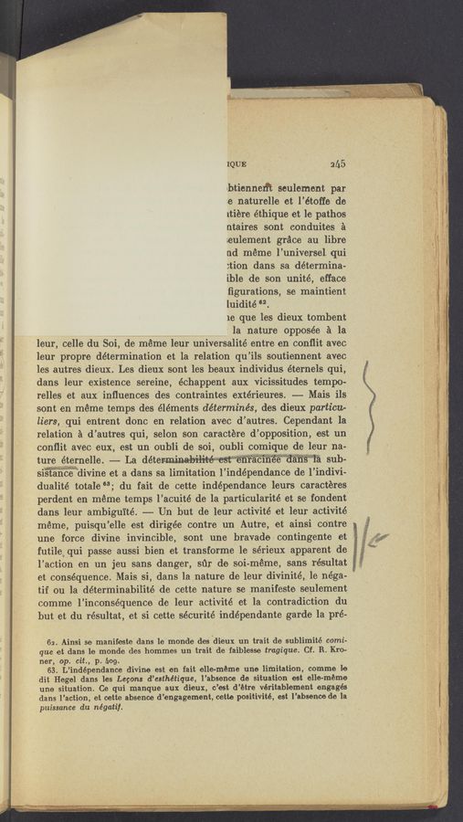 Page text (OCR generated): /
IQUE , _ ' 2115
uhtiennerft seulement par
2e naturelle et l’étoffe de
1tiere éthique et le pathos
ntaires sont conduites a
eul‘ement grﬁce ‘au libre
11d meme. l’universel. qui
:tion dans sa determina-
ible de son unité,‘ efface
figurations, se maintient
luidité ‘2.
1e que les dieux t‘Ombent ’
la nature opposée a la.
' leur, celle du Soi, de meme leur universalité entre en conflit avec
leur propre determination et la relation qu ’ils soutiennent, avec _
les autres dieux. Les dieux sont les beaux indivi-dus éternels qui,
dans leur existence sereine, échappent aux vicissitudes tempo-
relles et aux' inﬂuences des contraintes extérieures. -—— Mais ils
sont en méme temps des éléments déterm‘inés, des dieux particu-
liers, qui entrent donc en relation avec d’ autres. Cependant la
relation 21 d’ autres qui, selon son caractere d’ opposition, est un
conﬂit avec eux, est un oub‘li de Soi, oubh comlque de leur na-
ture ,éternelle. —— La M ' ' “ '
sistancedlvme et a dans sa limitation 1’ indépendance de l i’ndivi-
dualité totale 63; du fait .de cette independance leurs Caracteres
perdent en meme temps l’acuité de la particularité‘et se fondent
dans leur ambiguité. —-- Un but de leur activité et leur activité
meme, puisqu ’elle est dirigée contre un Autre, et ainsi co‘ntre
une fOrce divine invincible, sont une bravado contingente et »
futile qui passe aussi bien et transforme 1e sérieux apparent de :
l’aCtion en un jeu sans danger, sﬁr de soi- meme, sans résultat __v,.
et consequence. Mais si, dans la nature de leur divinité, 1e négaa
tif ou la determinabil'ité de cette nature se manifesto seulement
comme l’inconséquence de leur activité et la contradiction du
but et du résultat, et Si cette sécurité indépendante garde 1a pré-
62. Ainsi se manifeste dans le monde des dieux un trait de sublimité comi-
que et dans le monde des hommes un trait de faiblesse tragiqu‘e. Cf. R. Kro-
ner, op. cit., p. hog.
63. L’ independance divine est en fait elle-m'éme une limitation, comme le .
dit Hegel dans les Legons d’esthétiqu‘e, l’abs‘ence de situation est elle-méme
une situation. Ce qui manque aux dieux, c’est d’étre véritablement engages
dans 1"action, et cette absence (1 ’engagement, cette positivité, est 1 ’absence do 111
puissance du négatif.
,, 7 _ . , . n . , .
11...]. 1..., amuuxwmmémemmnmmlmmmvmna-m +-¢..H.w .. M... .1.» m . -.