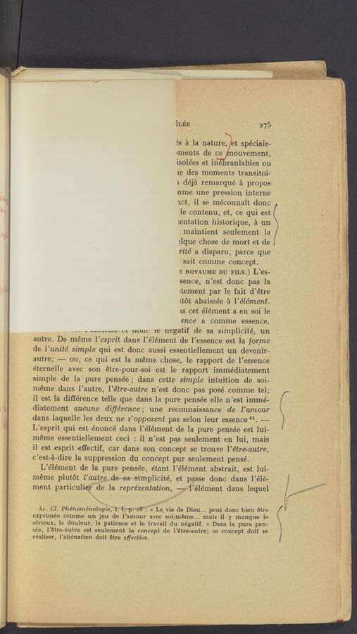 Page text (OCR generated): L‘J V
LEE -_ 275
5s a la nature, t spéciale-
1ments de ce ouvement,
isolées et ine ranlables 011
1e des moments transito-i-
1 déja remarquéa
nme une pression interne
act, i1 se méconnait done
1e contenu, et, ce qui est
sentation histo-rique, :1 un:
maintient 'seulement‘ 1a
alque chose de mort et de
rite’ a disparu, parce que
sait oomme concept.
E BOYAUME. DU FILs.) L’es-
sence, n’est donc pas. ’la
rtement par 1e fait d’étre
1tot abaissée a l’e’le’ment.
1s cet élément a en soi 1e
ence a comme essence.
A“- - “Wm” m uuuc 1e negatif de sa simplicité, un
a11tre.De meme 1’ esprit dans 1’ élément de 1’ essence est la forme
de l’ unite simple qui est donc aussi essentiellement 11n devenir-‘
autre; -—— ou, ce qUi est la meme. chose, 1e rapport de l’essence
éternelle avec ‘son 'étre-pourésoi est le rapport» immédiatement
simple de la pure pensée ; dans cette simple intuition de soi-
meme dans lp’autre, l’é‘tre-outre n’est donc pas pose’ comme tel;
il est la difference telle Ique dans la pure pensée elle in’est immé-
diatement aucune difference; une reconnaissance de l’amour
dans laquelle les deux ne s’opposent pas selon leur essence 41. ~—
L’ esprit qui est énoncé dans 1’ élément de la pure pensée est lui-
meme essentiellement ceci : i1 11 ’est pas seulement en 1111, mais
il est esprit effectif, car dans son concept se trouve l’e‘tre-autre,
c ’est- a- dire 1a suppression du concept pur seulement pensé.
L’ élément de la pure pensée, étant l’ élément abstrait, est lui-
meme plutot l’autre 11e sa s1mp11C1te et passe donc dans l’élé-
ment partlculler ’de la representation, -——: 1elément dans lequel
,1
. A"
‘ -,\*
Q1 1’
111 Cf Phénoménol’oéi’é’w’t“1 Mp» 18((La {lie de Dieu.. peut donc bien etre .
exprimée comme un jeu de l’amour avec soi- -méme.. . mais i1 y manque 1e
sérieux, la douleur,1a patience et le travail du négatif. » Dans 111 pure pen-
‘sée, l’étre autre est seulement 1e concept de l’étre- autre; ce concept doit se
réaliser,1’aliénation doit étre eﬁective.
’MWW " wum‘ w—ww' ‘ \ “5"" ‘
propos
. ' 4 1 ,«"‘,.1.;w. . 1' 1 '1’ ./ . _,.,1 (
1, ' . ,1 .1 1, . , 1 A ,1 “a ,1, .w,_,.1 , .1
.14, p. 1 _. ,1 , -« A, ;. 11 11117:.” _ ,. ~. 1 __ A 11
1 1.; “44m," ﬁawownr’ «w 1— '~ < 1 . 1 . . . , - x , ~1 w .1 1 . __ 1
1m..¢c-.,:,153..,1 1 ,
My“ : v_l‘j __.,.M~'r 1 ‘V‘Ax .1
1.,» ’11....“ 14., 1 ,1: -.,... ;- array ' "J
q, .:~