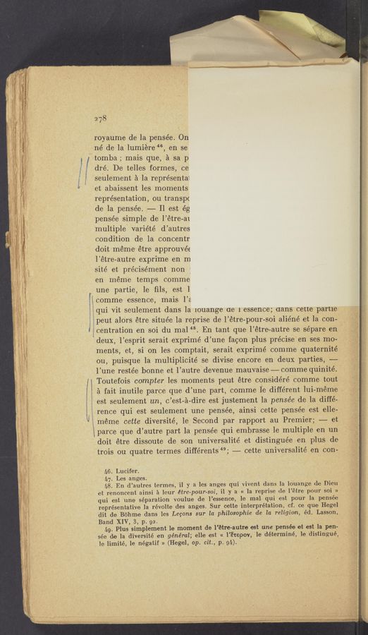 Page text (OCR generated): it
‘v
1
{z
'i
l
M
:ﬁw-m::»ym‘m,ath
278
royaume de la. pensée. On
né de la lumiere 46, en se
3 / tomba; mais que, a sa p
dré. De telles formes, ce
seulement e la représental
fet abaissent les moments
representation, ou transpc
.de la pensée. -—,— Il est ég
pensée simple de‘ l’étre-ai
multiple variété d’autres
condition de la concentr
doit meme étre approuvée
l’étre-autre expri‘me en m
site’ et précisément non ;
en meme temps comme
une partie, 1e ﬁls, est 1
comme essence, mais l’e
é§qui Vit seulement dans la iouange (1e l‘essence'; dans‘cett’e p‘artfe’
gépeut alOrs étre située la reprise de l’étre-po-ur-soi aliéné et la con—
v‘. “W
3 gcentration en soi du mal‘“. En tant que: l’étre-autre se se’pare en ..
“deux, l’esprit serait exprimé d’un-e facon plus précise'enses moa
ments, et, si on les comptait, serait exprimé comme quaternité
ou, puisque 1a multiplicité se divise encore en deux parties, ——
l’une restée bonne et l’autre devenue mauvaise—comme quinité. ’
i Toutefois compter les moments peut étre consi-déré comme tout
§ ‘ o - o . y ' ‘ I ° r V ‘ - A
a fat inu-tile parce que d une part, comme 1e different lul-meme .
est Seulement un, c’est-z‘i-dire est justement la pensée de la diffé--
rence qui est seulement une pensée, ainsi cette pensée lest elle-
méme cette diversité, 1e) Second par rapport au Premier; -—— et
siparce que d’autre part la pensée qui embrasse le multiple en un
doit étre dissoute de son universalité et distinguée en plus de
trois ou quhatre termesdifférents“; —— cette universalité en con-v
A6. Lucifer.
a7. Les anges. ,
A8. En d’autres termes, il y a les anges qui vivent dans la louange de- Dieu
et renoncent ainsi 21 leur étrc-pour-sonil y a « ila reprise de- l’etre pour soi »
qui est une separation Voulue de l’essence, 13 mal' qui est pour la pensée
representative la révolte des anges. Sur cette interpretation, of. ce que Hegel
dit de Bohme dans les Lecons sur laphilosophie de la religion, éd. ‘Lasson,
Band XIV, 3, p. 92. ,_
(.9. Plus simplement le moment de l’étre-autre est une pensée et est la pen-
sée de la diversité en gén'éral; elle est « l’é‘repov, 1e déterminé, 1e distin‘gué,
le limité, 1e négatif » (Hegel, op. cit., ,p. 91;).