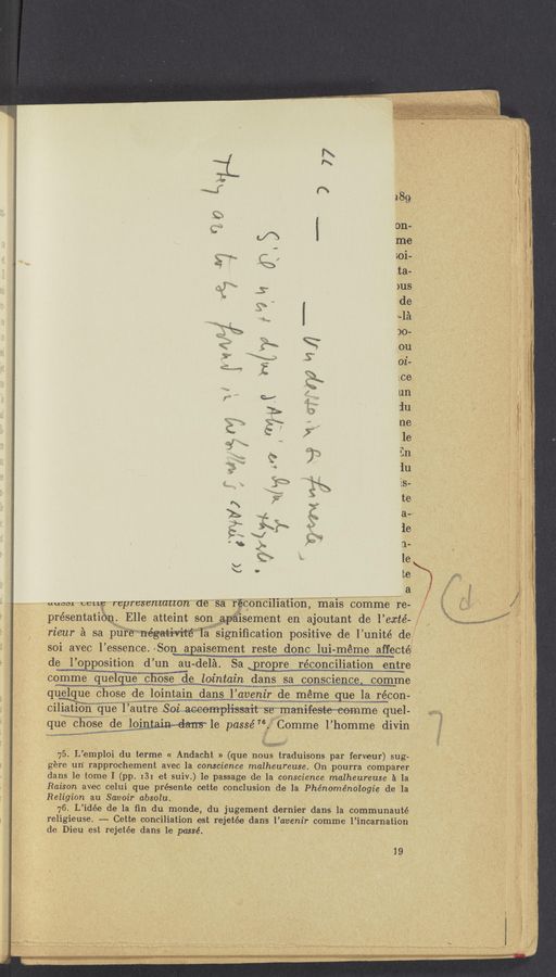 Page text (OCR generated): ‘uuacrr LULL§ IUpIUbCILLULLUTL ae Sa rgconculatlon mais comme re-
soi aveC l’essenCe. SOIL apaisement reste done Iui— meme affecté‘
de 1’opposition d’un au- dela. Sa ﬂopre reconciliation entre
.Comme quelque Cﬁose de lointain dans sa Conscience. comme
quelque Chose de lointain dans 1’aven1’r de meme que la réoon-
Ciliation que 1’ autre Socaeeemphssatt’se‘mﬁestﬁeemme que]
was?“ -
75 L’emploi du terme « Andacht » (que nous traduisons par ferveur) sug-
gere un‘ rapprochement avec la conscience malheureuse. On pourra comparer
dans le tome I (pp1131 et suiv.) 1e passage de la conscience malheureuse a la
Raison avec celui que présente cette conclusion de la Phénoménologie de 111
Religion au Savoir absolu.
76. L’ idée de la fin du monde, du jugement dernier dans la communauté
religieuse —-— C‘ette conciliation est rejetée dans l’avenir comme l’incarnation
de Dieu est rejetée dans le passé.
19
presentanon Elle atteint Son apealsement en ajoutant de l’exté-
rieur a sa pur’ewneﬁmﬁ’ﬁa Signiﬁcation positive de l’unité def)
‘*
' “ " «1:11.215 1w.»- 1,330"
que Chose de loi 1e pdsse’ 7633' Comme l’homme divin’
, v
'- .'-‘ ".
." g ‘V‘ .
3
"1"" "
'1‘ ; 15:":
\
-1_ r
.41,
, l ‘ i I;
1 . ‘9:
g.
1 Ag
9.
'Jp,1/,
— g
’1‘.
.5;
3
, .
v a.
,1
E
1’