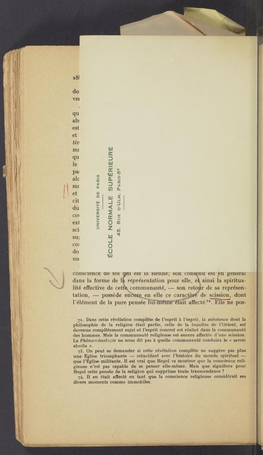 Page text (OCR generated): UNIVERSITE DE PARIS
su]
do:
me
ECOLE NORMALE SUPERIEURE
45, RUE D’ULM, PARIS-53
i
.2
consolence ae's01 esu 1a Slenne; son contgnu esn e11 genera “77:"
dans la forme de l représentation pour elle,e1 ainsi la spiritua- ""
lité effective de cetth communauté, -—-— son reter de sa représen-'
tation, -——- possede encere e11 elle ce carac f”Ede scission, dont
l élément de la pure pensée 111”“ ”éIﬁﬁ“é‘fa1t affecté'Mme PCS".- ~.
72. Dans cette révélation complete de l’ esprit a lesprit, la substance dont la,
philosophie de la religion était partie, celle de la lumiére de l’Orient, est
devenue completement sujet et l’esprit concret est réalisé dans la communauté
des hommes. Mais la'communauté religieuse est encore affectée d’une scission’.
La Phénoménolegie ne nous dit pas a quelle communauté conduira 'le « savoir ’
absolu »., ' ., l '
73. On peut se demander si ce-tte revelation complete ne suggére pas plus
une E‘glise triomphante —— coincidant avec l’histoire du ‘monde spirituel ~-—
que 1 ’Eglise militante. Il est vrai que Hegel va montrer que la conscience reli—_
gieuse 11 ’est pas capable de se penser elle-méme. Mais que signiﬁera pour
Hegel cette pensée de la religion qub supprime toute transcendance ?
7A. 11 en était affecté en tant que la conscience religieuse considérait ses
divers moments comme immobiles
, . menw {wisllmtlﬁtlnwdru
.
