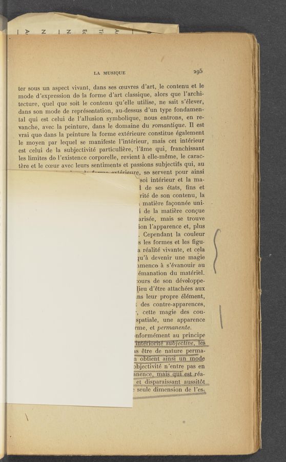 Page text (OCR generated): LA MUSIQUE ' . 295
ter sous ‘un aspect vivant, ~dans ses oeuvres d’art, ‘le contenu et le'
mode d’expression de ‘la forme d’art classique, alors _q_ue 1’archi-
tecture, quel que soit le contenu qu’elle utilise, ne sait s’élever,
dans son mode de representation, au-dessus d’un type fondamen-'
tal qui est celui de l’allusion symbolique, nous entrons, en re-
vanohe, avecla peinture, dans le domaine du romantique. Il est
vrai que dans la peinture la forme extérieure constitue également
1e moyen par lequel se manifeste l’intérieur, mais cet intérieur
est celui de la subjectivité particuliere, "l’iame qui, franchissant
les limites de l’existence corporelle, revient a elle-méme, le carac-
f tere et le coeur avec leurs sentiments et passions subjectifs qui, au '
i ‘ ‘“ ”MM“ evteriemje, se servent pour ainsi
"soi intérieur et la ma-
1 de ses 'états, ﬁns et
rite de Son contenu, la
L matiere faoonnée uni-I
i de la- matiere congue
arisée, mais se trouve
ion l’apparence et, plus
. Cependant la COuleur
s les formes et les figu4
a réalité vivante, et cela
{u’a devenir une magie
nm’ence a s’évanouir au '
emanation du materiel.
:ours de son dévelo‘ppe-
lieu d’étre attachées aux
ins leur propre element,
t des contre-apparences,
r, cette magie des cou-
spatiale, une apparence
rme, et permanente.
informément au principe
WWWM mummies ,
1s étre little nature pegﬁpa-
gMOb'ﬁént ma
abjectivité n’entre pas en
anencemalsqulestréa-
etdlaparalssavtaussné
.wmﬁgh‘hpg, ,/ ‘ z
3 seule'difneHSion de l’es;
“ans: y; L arriv- n}.;;.ix "(Weﬁxkf‘e‘f’liﬁimtww ‘* ~' ‘
~ l. - . w.) ._:v,_‘.»v1yr-¢;:—m: ?',.'~\?-‘- f A l ‘ " >“ I " ‘ ' '
. , zV-v1,\_,.~\~,,» '» m '
~m‘. ~..___..-.~ --- »»M...V...W_._- ,
---— ,,, “‘7 wlA..-_—____. ,.._ Wm
..._——_._____...——__~__V_.. «,—
_. .. we...“
