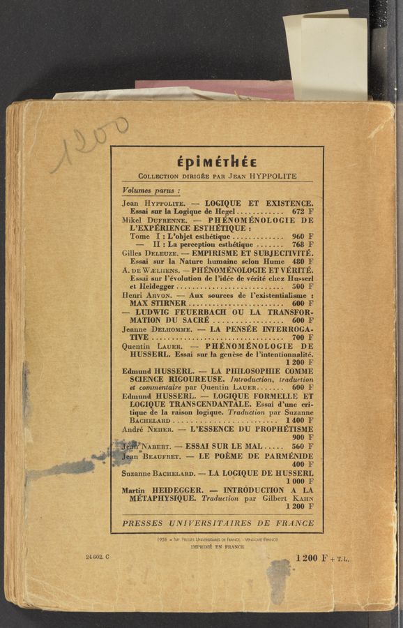 Page text (OCR generated): i
{ Eli"? Q
It: ‘1 Q 3
Hi " If .
Trix" ;
wn .- £354 it
1:3.”Y if x “
e,‘;-';:§1§ é
. I if;
g»? is. 3.
I: i 3' S
E :5:
‘ .47; i’
‘| 5 it .
6' . “’ i
w
’l I #-
fl " z;
“x ':E Q.
0:1}: _
24 602. C
.3 A». . 3 .. , A» . . ,.
. w »» .
fr*_ .w .‘1‘ _, ',
java”??? 5M4 «’=’ . - .e ,
. 1 . ' -» . v
. 1 - . .2433
’ ~ *‘ - .L (“:53
* ::zmﬁ5m5wwwamwwnthrmm .« L1.5.» “Pam? “up.
épiMéIhéE
COLLECTION DIRIGEE PAR JEAN HYPPOLITE '
Volumes parus :
Essai sur la Logique de Hegel ............ 672 F
Mikel DUFRENNE. —— PHENOMENOLOGIE DE
L’EXPERIENCE ESTHETIQUE :
Tome I : L’objet esthétique ............. 960 F
-- II : La perception esthétique ....... 768 F
Gilles DELEUZE. ——- EMPIRISME ET SUBJECTIVITE.
Essai sur la Nature humaine selon Hume 480 F
A. DEWELHENS. ——-PHE ENOMENOLOGIE ET VERITE.
Essai sur l’éw olution de. l ’idée de vérité chez Husserl
et Heidegger ........................... 5:200 F
Henri ARVON. —— Aux sources de l’existentialisme :
MAX STIRNER ........................ 600 F
—- LUDWIG FEUERBACH 0U LA TRANSFOR-
MATION DU SACRE. . . . . . . . . . 600 F
Jeanne DELHOMME. -— LA PENSEE INTERROGA-
TIVE ................................. 700 F
Quentin LAUER. -—— PHENOMENOLOGIE DE
HUSSERL. Essai sur la genese de l’inten‘tionnalité.
l 200 F
Edmund HUSSERL. —— LA PHILOSOPHIE COMME
SCIENCE RIGOUREUSE. Introduction, tradurtion
et commentaire par Quentin LAUER ....... 600 F
Edmund HUSSERL. -—- LOGIQUE FORMELLE ET
LOGIQUE TRANSCENDANTALE. Essai d’une cri-
tique de la raison logique. Traduction par Suzanne
BACHELABD ........................ l 400 F
André NEHEB. -— L’ESSENCE DU PROPHETISME
.. . 900 F
" i'NABERI‘. -— ESSAI SUR LE MAL ..... 560 F
" BEAUFBET _ LE POEME DE PARMENIDE
3Q 400 F
Suzanne BACHELARD. —— LA LOGIQUE DE HUSSERL
. 1 000 F
Martin HEIDEGGER. — INTRODUCTION A LA
METAPHYSIQUE. Traduction par Gilbert KAHN
1 200 F
PRESSES UNIVERSITAIRES DE FRANCE
Jean. Hyppomn. —— LOGIQUE ET‘ EXIST‘ENCE.
[958 — IMP. PRESSES UNEVERSITAIRES DE FRANCE, MENDOME (FRANCE)
mmmré EN FRANCE
. 1 200 F + T.L,..
u»
,‘ .4 " "[3- HL < ,. ¢ . ,. _
My :3“ WW 5d: ”Mai ~54- r‘M" . . . ., . . 4.33 (an ' .I ' ' = v . . _ " » y . - _ .1.» .. , :3 . L .31.- . H ‘\
kid . «if.
.,_ ,3
L“ ‘ .
V ' W! . . ‘
. cow.» ,.
‘14:“: ‘r' . - f 4. V '