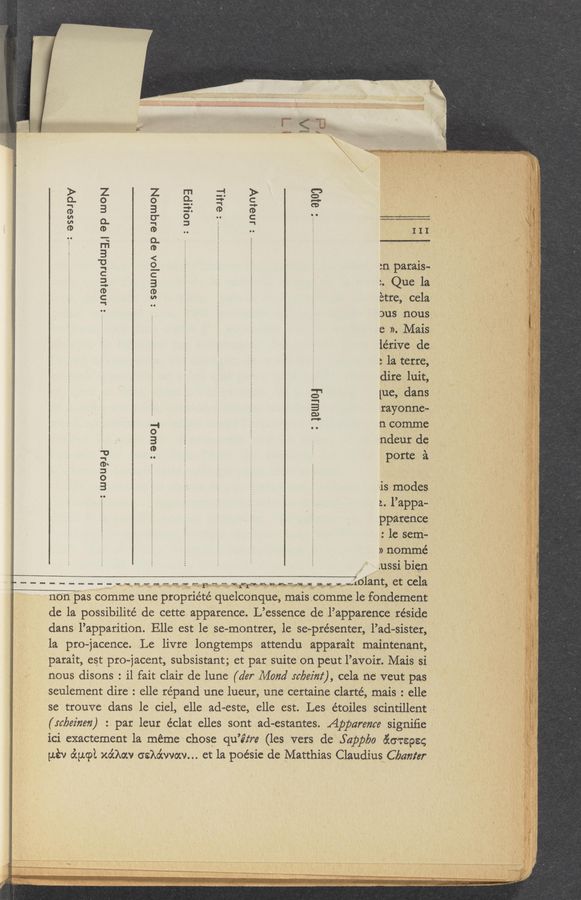 Page text (OCR generated): = uompa
2 91111
: Jnainv
III -_ ‘
in patais-
‘~ Que la
are, cela
Dus nous; , 7. _
C. )). Mais ‘_ _ \
lérive dc ‘ '
: la itetre,
dire luit, 2
[ue, dans
rayonne-
n comme
ndeut dc;
porte '21.
Jneiumdwy ap woN
: SGUJOIOA ap equoN
:ewoi
is modes '
z. l’appa-
ppatence
: 1e sem-
» nommé
_.ussi bicn
. . ”my: wou?1d....uun..u..:
._ __________ .. - .. - - ._ 2. - F..- -1..- --- -. . . .. .-}olant, et cela
non pas eomme une ptopriété quelconque, mais comme 1e fOndetnent
de la possibilité de cette apparence. L’essence de fl’apparence. reside , _ 2
dans l’apparition. Elle est le se—monttet, 1e se-ptésenter, Pad-sister, " ‘ ‘ ~ 4
la pro—jacence. Le livre longtemps attendu apparait maintenant, ‘ i i I
patait, est pto- jacent, subsistant; et pat suite on peut l’avoit. Mais si
nous disons. ° i1 fait Clair de lune (der Mond tcbez'm‘), cela ne veut pas
seulernent dire . elle répand une lueur, une certaine clarté, mais . elle
se trouve. dans le ciel, elle ad-este, elle est. Les e’toiles scintillent '- 2 2 .
(tabez'nm) :. par leur éclat elles sont ad~estantes. Appareme signiﬁe . ' “I ‘
ici exactement la méme chose 'qu’é‘tre (les vets de .Sapplyo &amp;6T898§ ‘
uév o’cucpl xo’chv osko’cvvocv... et la poésie de Matthias Claudius Cbmzfer
1 H " . u -. M2 ._ u. ;- , ~ .34. 14“ .1. .‘IL‘: h... ‘ ‘*