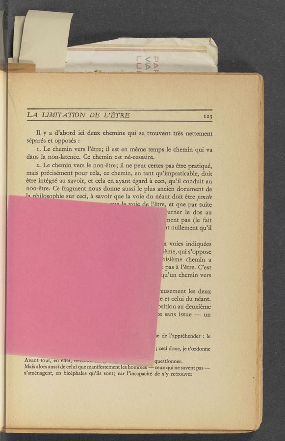 Page text (OCR generated): LA‘LIMITATIONDEMTRB “ ”m
11 y a d’abord 1ci deux chemins qui se trouvent tires nettement
se’parés et opposes. '
I Le chemin vets l" etre; il est en meme temps 1e chemin qui va,
dans la non-latence. Ce chemin est né-cessaire.
2. Le chemin vers le non-étre; i1 ne peut certes pas étre pratiqué,
mais pre'cise’ment pour cela, ce chemin, e11 tant qu’impraticable, doit
étre intégré au savoir, et cela en ayant égard é ceci, qu’il conduit au
V non-étre. Ce fragment nous donne aussi le plus ancien document de
la nhilosophie sur ceci, 2‘1 savoir que la voie du néant doit etrepemée
‘ ‘ * .- mm- In vnie del’étre, et que par suite
urner 1e dos au
.nent pas (le fait
1t nullement qu’il
2: voies indiquées
leme, qui S’oppose ,
oisieme chemin. a
:pas a l’étre. C’est
qu’ un chemin vers
:eusement les deuX
:e et celui du néant.
asition au deuxieme
te sans issue —-— un
1e de l’appréhender : 1e
,; ceci donc, ie t’ordonne
Avant tout, en CﬂCt,t1cuo-uv- -_1 questionner.
Mais alors aussi de celui que manifestement les hommes --- ceux qui ne savent pas ——
s ’aménagent, en bicéphales qu ’ils sont; car l’incapacite de 3 ’y retrouver