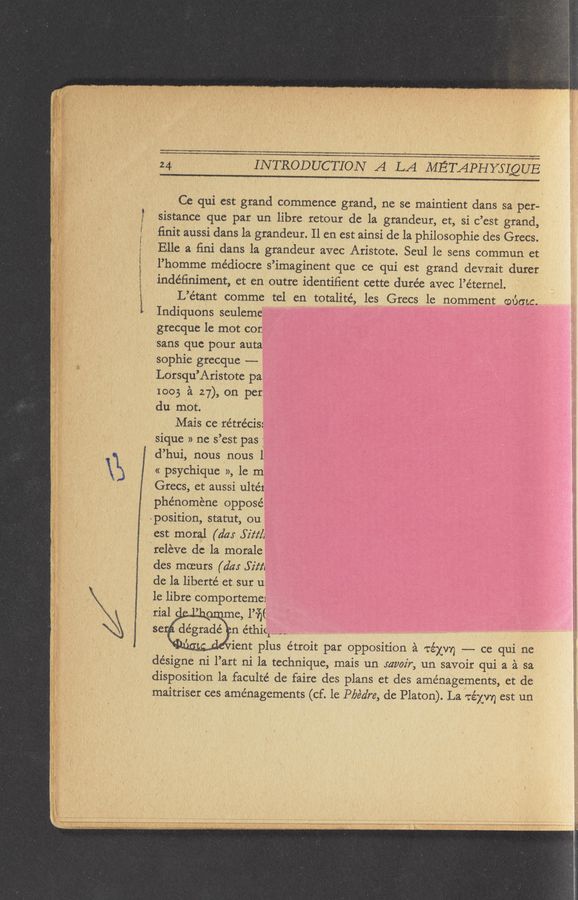 Page text (OCR generated): \B
M,~.-.-;—o~ “w~—~ - .....
INTRODUCTION A LA METAPHYSLQUE
Ce qui est grand commence grand, ne se maintient dans 521 per-
sistance que par un libre retour de la grandeur, et, si c’est grand,
ﬁnit aussi dans la grandeur. 11 en est ainsi de la philosophie des Grecs.
Elle a ﬁni dans la grandeur avec Aristote. Seul le sens commun et
l’homme médiocre s’imaginent que ce qui est grand devrait durer
inde’ﬁniment, et en outre identiﬁent cette durée avec l’éternel.
L’e’tant comme tel en totalite’, les Grecs le nomment woo-ta.
Indiquons seuleme
grecque 1e mot cor.
sans que pour auta
sophie grecque -—-
Lorsqu’Aristote pa
1003 a 27), on per
du mot.
Mais ce rétrécis:
sique » ne s’est pas l
d’hui, nous nous l
« psychiquc », le m
Grecs, et aussi ulte’x
phénoméne opposé
position, statut, ou
est moral (day Sift/z
ireleve de la morale
des moeurs (d4: Sim
de la liberté et sur u;
le libre comportemei
rial ’ , me, l’i’r'gf
se dégrade’ n éthi(l----
' ient plus e’troit par opposition a TéXVY) -- ce qui ne
de’signe ni l’art ni la technique, mais un 542/027, un savoir qui a a sa
disposition la faculte’ de faire des plans et des aménagements, et de
maitriser ces aménagements (cf. le P/Je‘dre, de Platon). La TéXV’I) est un