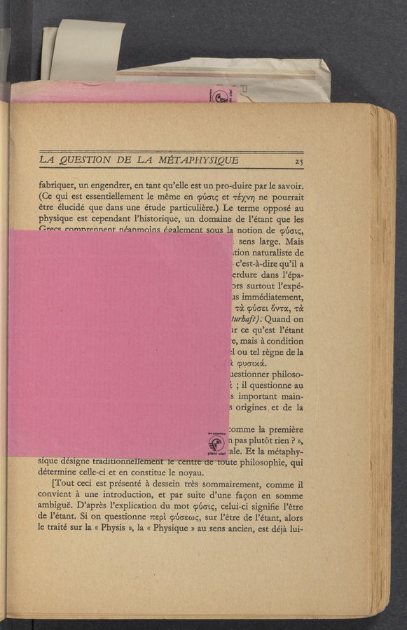 Page text (OCR generated): . M.-——._.§_.—__V._W ,. ..-
, physique est cependant l’historique, un domaine de l’étant que les
'Crprn mmnrennenr néanmoins également sous, la notion de cpéotg,
‘de l’e’tant. Si on questionne 71:892. cpuoecog, sur l’étre de l’e’tant, alors ‘ /
Motion
LA QUESTION DELA lilETAPHYSIQUE w_ ' «25
fabriquer, un en'gcndrer, en tant qu’elle est un pro-duire par le savoir.
(Ce qui est eessentiellement 1e méme en cpuo'tc; et. TE’ZXV'Y) ne pourrait
étre élucidé que dans une étude particuliere.) Le terme opposé au
1. sens large. Mais
Lthfl naturaliste de
' -c’est-a~dire qu’il a
erdute dans l’épa- "
ors surtout l’expé—
us immédiaternent,
, A 7:02 (9130a Eiwoc, to‘c
turbafz‘) Quand on
it ce qu’est l’étant
re, mais a condition
:1 ou tel régne de la
9c (poo-moi. '
uestionner philoso-
't ; il questionne an
‘.s important main-
ls origines, et de la
:omrne la premiere
. n pas plutot rien P »,
\\ - plain cl“ :ale. Et la metaphy-
sigma déSigne "'traditioﬁﬁéﬂ’éﬁ‘ieﬁt‘”’TeWCE‘ﬁthttemmnte philosophic, qui
determine celle-ci et en constitue le nOyau.
[Tout ceci est présenté a dessein tres Sommairement, comme ill
convient a une introduction, et par suite d’une fagon en somme
ambigué. D’apres l’explication du mot cpt'm'tcg, celui-ci signiﬁe l’étre
I“ ”potion
l'e traité sur la « Physis », la « Physique » au sens ancien, est de’ja lui—