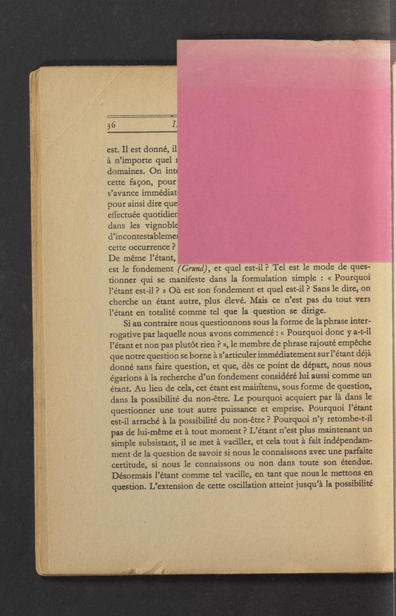 Page text (OCR generated): 56
est. Il est donné, il
a n’importe quel 1
domaines. On int:
cette fagon, pour
s’avance immediat'
pour ainsi dire que
effectuée quotidier
dans les vignoble
cl’incontestableme1
cette occurrence?
De méme l’étant,
est le fondement (Grand), et quel est-i1? Tel est le mode de ques-
tionner qui se manifeste dans la formulation simple : « Pourquoi
l’étant est—i1? » 01‘; est son fondement et quel est—i1? Sans le dire, on
cherche un étant autre, plus e’levé. Mais ce n’est pas du tout vers
l’étant en totalité comme tel que la question se dirige.
Si au contraire nous questionnons sous la forme de la phrase inter-
rogative par laquelle nous avons commence: « Pourquoi done 37 a-t-il
l’étant et non pas plutot rien P », le membrede phrase rajouté empéche
que notre question se borne a s’articuler immédiatement sur l’étant déj‘a
donné sans faire question, et que, des ce point de depart, nous nous
égarions a la recherche d’un fondement conside’ré lui aussi comme un
étant. Au lieu de cela, cet étant est maintenu, sous forme de question,
clans 1a possibilité du non-étre. Le pourquoi acquiert par la dans le
questionner une tout autre puissance et emprise. Pourquoi l’étant
est-i1 arraché ‘a la possibilité du non-étre P Pourquoi n’y retombe-t-il
pas de lui—méme et a tout moment? L’étant n’est plus maintenant un
simple subsistant, i1 se met a vaciller, et cela tout a fait indépendam—
ment de la question de savoir si nous 1e connaissons avec une parfaite
certitude, si nous 1e connaissons ou non dans toute son étendue.
Désormais l’étant comme tel vacille, en tant que nous le mettons en
question. L’extension de cette oscillation atteint jusqu’a la possibilité