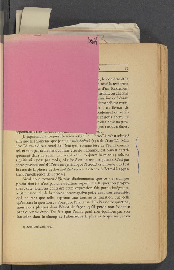 Page text (OCR generated): F" I In
2 ‘
U
=3 6 x
5 5 \
3 2'1 WV 1‘ 1: ...,““
L1]
57
e, 1e non-étre et le
e aussi la recherche
te d’un fondement
1sistant, on cherche
nination de l’étant,
demandé est main-
sion en faveur de
onclement du vacil-
e et nous libere, lui
:e que nous ne pou-
' pas a nous-memes;
'* Cepechlant 1 cue-La est tuuwuw.-- a. VVVV VV 123:). ‘
[L ’expression (1 tou] ours 1e mien 11 signiﬁe l’etre—La m ’est adressé
afin que le soi~meme que je suis (77.29232 Se/bsz‘) (I) soit l’étre-La. Mais
”‘tre-La veut dire: souci de l’e tre qui, comme etre de l’e’tant comme
t,e1 et non pas seulement comme etre de l’,homme est ouvert extati~
quement dans ce souci. L’etre—La est « toujours 1e mien 11;ce1a ne
signifie ni « posé par moi 11, ni « isolé en un moi singulier 11. C’est par
son rapport essentiel a l’étre en général que l’étre-La est lui-72227726. Tel est
le sens de la phrase de 56231 and Z 62'! souvent citée: «A l’étre—La appar-
tient 1’inte11igence de 1’ etre 11 .] '
Ainsi nous voyons déjaV plus distinctement que ce « et non pas
. plutot rien. 9 11 11 ’est pas une addition superﬂue a la question prop1e-
ment dite. Bien au contraire cette expression fait partie intégrante,
a titre essentiel, de la phrase interrogative prise dans son ensemble,
qui, en tant que telle, exprime une tout autre question que celle
qu’énonce 1a question : « Pourquoi l’étant est-i1 P 11 Par notre question,
nous nous plagons dans 1’étant de fagon qu’il perde son evidence
banale comma éz‘ant. Du fait que l’étant perd son équilibre par son
inclusion dans le champ (1e 1’a1ternative la plus vaste qui soit, et en '
(I) Sein and Zeit, § 64.
. ~-,..1H..-w.1.. a“ W... .0. n... ,.,, . . ‘ ,1”, .3. ,...~¢,....h.m..___ .w. .n ,w
,.-....~.1..,..,..,.1,41 .49....“ .. . . ”-1.,“
.1 1.... ..,.....,,.. .1M......._...M,....V....1...“....:._.... . V.
' 1 1 ‘
u.-
mun w»
.s ' c
; «11;-A...» as; WWFWWMM'MMAW Wmumlmnmw M» “W mu «1 m 1......” .. aha...“ uni»... \ ‘
. ..,.. “ "‘I""T“”""”"I"""".T' .. 1 . 1