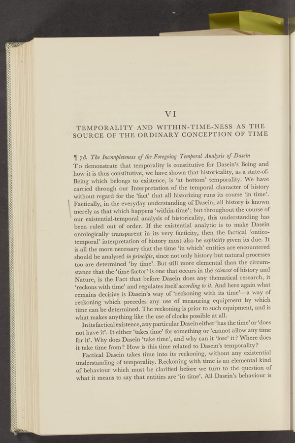 Page text (OCR generated): .4
‘
In-‘
“‘
—-—.--.-‘.-—
nun-u-—
-- .._.
I‘D-Ac.-.-
QI-nn-I-qnnqnnnuunn
~—
—- —-——-——..-——..
-.-I--l.‘.I-.-
VI
TEMPORALITY AND WITHIN-TIME-NESS AS THE
SOURCE OF THE ORDINARY CONCEPTION OF TIME
.—
--.---
‘H 78. The Incompleteness 0f the Foregoing Temporal Analysis of Dasein
To demonstrate that temporality is constitutive for Dasein’s Being and
how it is thus constitutive, we have shown that historicality, as a state-of-
Being which belongs to existence, is ‘at bottom’ temporality. We have
carried through our Interpretation of the temporal character of history
without regard for the ‘fact’ that all historizing runs its course ‘in time’.
Factically, in the everyday understanding of Dasein, all history is known
merely as that which happens ‘within—time’; but throughout the course of
our existential-temporal analysis of historicality, this understanding has
been ruled out of order. If the existential analytic is to make Dasein
ontologically transparent in its very facticity, then the factical ‘ontico-
temporal’ interpretation of history must also be explicitly given its due. It
is all the more necessary that the time ‘in which’ entities are encountered
should be analysed in principle, since not only history but natural processes
too are determined ‘by time’. But still more elemental than the circum-
stance that the ‘time factor’ is one that occurs in the sciences of history and
Nature, is the Fact that before Dasein does any thematical research, it
‘reckons with time’ and regulates itself according t0 it. And here again what
remains decisive is Dasein’s way of ‘reckoning with its time’——a way of
reckoning which precedes any use of measuring equipment by which
time can be determined. The reckoning is prior to such equipment, and is
what makes anything like the use of clocks possible at all.
In its factical existence, any particular Dasein either ‘ has the time’ or ‘does
not have it’. It either ‘takes time’ for something or ‘cannot allow any time i
for it’. Why does Dasein ‘take time’, and why can it ‘lose’ it? Where does
it take time from? How is this time related to Dasein’s temporality?
Factical Dasein takes time into its reckoning, without any existential
understanding of temporality. Reckoning with time is an elemental kind
of behaviour which must be clariﬁed before we turn to the question of
what it means to say that entities are ‘in time’. All Dasein’s behaviour is
c——.-——.——— o
I---.----.-.-.
.-
I‘-
-—
.-
.-
w
nun- --u-—-. .-
------------.--
III
‘—-—¢‘-—__-—--—-oi-
u---
I.
hon-unnann
o- __ _--_
0.-.--.-.-.-.---.-.
cn—uuonu
‘—
---—- --
.---.--..
-.._
a
.‘O.-....--I..--.I.I-.--.
.- a-.- -.
-.-r -ov
a.-
'5. -—‘--‘”~m-—
non-nunncqnng
n..-
IQ-