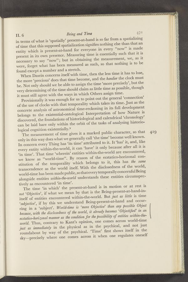 Page text (OCR generated): a P ‘ ;‘ .w ,~ "1 .j 1'3 if "~ “ n B ’ it"squgg' "‘ "7 ‘Q‘O-H“; Tig‘ﬁ‘é‘..rl‘ .‘i-g.-—"._. 4",“; II} €55: ‘5‘”Q”! "i ?.}".."‘-‘Q 'l '“q. 3.; *"ﬂj,"§"9;' *‘ 3'1!
’ ”In a 5r- !u-f‘a 1: £32“: 112.3. i 9,,i.."~',u‘!.;£;‘-a‘t."..’...,’-"*!.-*a.’.r"£ﬁﬁﬁfw’a '9. ;‘&amp;%.‘1.-aﬁa’v'§3.’.’v =1! h'm‘ir ﬂf
-~ .. ‘w
"- un‘u’W’T " .’
wdp‘
nun-
.4"
a}:
II. 6 Being and Time . 5,71
6'
ill-RI!" HID—I"
In vi — u v— '4
in terms of what is ‘spatially’ present—at-hand is so far from a spatializing
_ of time that this supposed spatialization signiﬁes nothing else than that an
entity which is present-at-hand for everyone in every “now” is made
present in its own presence. Measuring time is essentially such that it is
necessary to say “now”; but in obtaining the measurement, we, as it
‘7 were, forget what has been measured as such, so that nothing is to be
found except a number and a stretch.
When Dasein concerns itself with time, then the less time it has to lose,
the more ‘precious’ does that time become, and the handier the clock must
be. Not only should we be able to assign the time ‘more precisely’, but the
' very determining of the time should claim as little time as possible, though
it must still agree with the ways in which Others assign time.
Provisionally it was enough for us to point out the general ‘connection’
of the use of clocks with that temporality which takes its time. Just as the
concrete analysis of astronomical time-reckoning in its full development
belongs to the existential-ontological Interpretation of how Nature is
, discovered, the foundations of historiological and calendrical ‘chronology’
. can be laid bare only within the orbit of the tasks of analysing historio-
logical cognition existentially.V
‘ The measurement of time gives it a marked public character, so that 4.19
only in this way does what we generally call ‘the time’ become well known.
In concern every Thing has ‘its time’ attributed to it. It ‘has’ it, and, like
every entity within—the-world, it can ‘have’ it only because after all it is
‘in time’. That time ‘wherein’ entities within-the-world are encountered,
we know as “world—time”. By reason of the ecstatico-horizonal con-
stitution of the temporality which belongs to it, this has the same
transcendence as the world itself. With the disclosedness of the world,
world-time has been made public, so that every temporally concernful Being
alongside entities within-the-world understands these entities circumspec-
tively as encountered ‘in time’.
The time ‘in which’ the present-at—hand is in motion or at rest is
not ‘Objective’, if what we mean by that is the Being-present-at—hand-in—
itself of entities encountered within-the—world. But just as little is time
‘subjective’, if by this we understand Being-present-at—hand and occur-
ring in a ‘subject’. World-time is ‘more Objective’ than any possible Object
because, with the disclosedness of the world, it already becomes ‘Objectiﬁed’ in an
ecstatico-horizonal manner as the condition for the possibility of entities within-the-
world. Thus, contrary to Kant’s opinion, one comes across world-time
just as immediately in the physical as in the psychical, and not just
roundabout by way of the psychical. ‘Time’ ﬁrst shows itself in the
sky—precisely where one comes across it when one regulates oneself
Edit
‘H‘ﬂ‘
Ijjf‘
punt-l—
Win!
I"p“u"-Fn Ii
. — I ‘ I i
‘— I— an ,- —
‘W‘r‘v— ..
-
llrﬂﬂﬂﬁi
3‘- and
a l"—“—I— ‘ “
, .
w :11!un—
inu-
w-y-w-r'lwrr
it ”Ci!
ﬁ-I
—
-‘-
—‘I
Jun-i”;
II'W'U
‘hmﬂlﬂu
‘iu‘n—ni'
um:
Id
—J‘
duo-nun-
vii-unnu—
nun-unit;
n
p
i-
“III‘IIU‘WFW*"--WﬂFi‘ﬁﬂﬂilﬁr
ﬂ‘
quilt—unus-
g-ununnﬁn‘n—ﬁithin-ru—unnu—UAII'a
' unhrr-u~nm—<U—-ﬂb-nﬂ-H—inoun-‘I—h—IH-‘m-
\n‘h—‘—--‘
4".“
n
li—i-u-q
«nan-Inw-
nnu 1 v H.di:r
ﬂﬂﬂ““
"Ji‘n’d - u :-
'ﬂ—Hmhvauuﬁﬁrn
-ﬂ..-r
'l'n-
's,,a‘p3_ili- '1i4l'.! ’5‘. ‘i p’d "‘l'd - . .1: ., - .. -- ;. , , , ,, .
— 7‘ 4 . .3 .— 455- J a ..r,\*.’, ,1- gift. ed.,d_.~ a (d‘CJAJIJ‘J 3an3;": __9L‘a‘.~i Aguluig,’,d_o.;ﬂtd.a..=a_;’_~rg,. in LH_;_,4';¢UVJV V , J, , )3“; Jud, Na)»; .