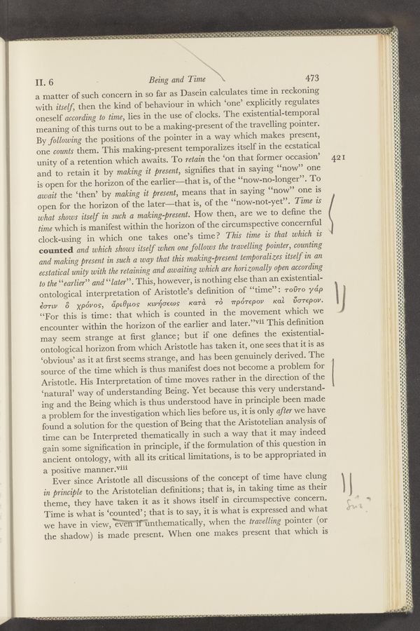 Page text (OCR generated): «zr.x~«1..:<.‘*..m_ «wry-“9.1%.... “1.0;”; .,....;,,.r m N; 9, ",1”...
&amp; l I . n. . A» I ‘ . . ~ .7 . > V. , .
‘ ’ 7’ J’.—".. D 743"; a “5.3,J‘J .' ,MJ')’; '4. ..J .1 ,1 5‘ ,J,‘ a :¢,nan;l,’-a wad}; -_ dad, ;’ .35 V». ”q", a.-- n- .z. ,4.-4
_ A _ , - z - ,',. 4 -— " ' 4" ‘ ‘¢"~"- 9- 3" 'r “ -‘_. ’o'.‘=. .‘w
a ’u i "“ ‘2 3 *.’-*;’a.¢ € ’9 o ’.3 ’ £ ﬂ ~an a,s *g’q ‘ "”ﬁ ' R.-4
' 'n " “ﬁt-.245! ‘3 --' -5a-qa9” " 1“!" ‘ .‘d‘n‘i‘dié‘nog-i‘ "Q’a’wil‘lﬁ'wﬁs'ﬁ’ "r, Sal“!
. ~.4
II. 6
a matter of such concern in so
Being and Time "a 4:73
far as Dasein calculates time in reckoning
with itself, then the kind of behaviour in which ‘one’ explicitly regulates
oneself according to time, lies in the use of clocks. The existential-temporal
meaning of this turns out to be a making-present of the travelling pointer.
By following the positions of the pointer in a way which makes present,
one counts them. This making-present temporalizes itself in the ecstatical
unity of a retention which awaits. To retain the ‘on that former occasion’
and to retain it by making it present, signiﬁes that in saying “now” one
is open for the horizon of the earlier—that is, of the “now-no-longer”. To
await the ‘then’ by making it present, means that in saying “now” one is
open for the horizon of the 1ater———that is, of the “now-not—yet”. Time is
what shows itself in such a making-present. How then, are we to deﬁne the
time which is manifest within the horizon of the circumspective concernful
clock-using in which one takes one’s time? This time is that which is
counted and which shows itself when one follows the travelling pointer, counting
and making present in such a way that this making-present temporalizes itself in an
ecstatical unity with the retaining and awaiting which are horizonally open according
to the “earlier” and “later”. This, however, is nothing else than an existential-
ontological interpretation of Aristotle’s deﬁnition of “time”: 1-0070 yep
ﬂorepov.
“For this is time: that which is counted in the movement which we
encounter within the horizon of the earlier and later.”V1'li This deﬁnition
strange at ﬁrst glance; but if one deﬁnes the existential-
ontological horizon from which Aristotle has taken it, one sees that it is as
‘obvious’ as it at ﬁrst seems strange, and- has been genuinely derived. The
source of the time which is thus manifest does not become a problem for
Aristotle. His Interpretation of time moves rather in the direction of the
‘natural’ way of understanding Being. Yet because this very understand-
ing and the Being which is thus understood have in principle been made
a problem for the investigation which lies before us, it is only after we have
found a solution for the question of Being that the Aristotelian analysis of
time can be Interpreted thematically in such a way that it may indeed
gain some signiﬁcation in principle, if the formulation of this question in
ancient ontology, with all its critical limitations, is to be appropriated in
a positive manner.Viii
I \ I
6,071.11 8 xpo'vos, o’ipcﬁuog Kwnoews‘ Karon ’TO nporepov Kai
may seem
Ever since Aristotle all discussions of the concept of time have clung
in principle to the Aristotelian deﬁnitions; that is, in taking time as their
theme, they have taken it as it shows itself in circumspective concern.
Time is what is ‘counted’; that is to say, it is what is expressed and what
we have in view,W‘E‘i’i’wif’hnthematically, when the travelling pointer (or
the shadow) is made present. When one makes present that which is
,4 in ,‘vwﬂgnﬂm’J-‘uu ., »‘ , . a, .
'1 ‘3» 'i ‘2 "t
‘3‘ ". .13le "4 I
233, ‘
g4». n
-;—:,"_ .’
= w“"¥":
ghngﬂl‘d’
421
#3
.3
(33
it 7.: "“ko' dw'l' "1 " "I. '
- O . J
.2 9 ’ ’3‘“ .1: ’3! .
‘3. A. F'
v ,
i '
I "l V‘
> .' /;
iiir "
.
J
é.” ,..
a Ill-I ‘
IIRH
Inna-"In-
may...
I' d if I'M-Turq’
\v'
1‘
r
d
J‘-
“VII-t
an n-uuunplslunu,
U’I'nﬂ-‘ﬁ‘l'ﬂ‘iﬂiillundiiﬂ'
"
II
n— .-
UHF
;§,
I
I
ov‘
2"-
w
J}-
-
Hunt-wt
‘lﬂ‘.-_-.
-H.-‘.
II!
BTU—TI ii inn-i
I-‘i-piin.‘
"JJC‘
«.—
Kid
U-
— — _-—\——-u
h-ID
.— u- pin—d..-
. . r
I." n. U
a VIZ;
.«-——pr~s~
-"l“"'9"
u-n-UII-I-h-il‘
u—
-- w I U -J=hr-v‘”1_r'
Iﬂﬂl‘ﬂ
"-—
'-
-H--lli.-
f“
ﬂﬂ-i‘-
’ ”GU
undid!
.‘
h—“‘
'5‘»
u —
-_“ “—
li-
pa—u-ﬂiu-u—i‘I-nn-I-ul
, A-v,va-.-7'<7‘
-‘-ui
ﬁnch-duuv-n-v-un-nun
‘
31-nd
’lhd—d
U
‘1‘
_..:..~..
-
p u“-
sr‘rrrvr-
nun—A—nuuunu
it!
nun—hurl
-......... ...
'u‘,uin'—
un-
‘ﬂ.