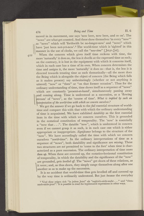 Page text (OCR generated): ..
.u—u-
I.‘-
474 Being and Time II, 6
moved in its movement, one says ‘now here, now here, and so on’. The
“nows” are what get counted. And these show themselves ‘in every “now’”
5 as “nows” which will ‘forthwith be no-longer-now’ and “nows” which
i have ‘just been not-yet-now’.1 The world—time which is ‘sighted’ in this
lgslgmanner in the use of clocks, we call the “now-time” [jetzt-Zeit].
422 When the concern which gives itself time reckons with time, the
more ‘naturally’ it does so, the less it dwells at the expressed time as such;
on the contrary, it is lost in the equipment with which it concerns itself,
which in each case has a time of its own. When concern determines the
time and assigns it, the more ‘naturally’ it does so—-—that is, the less it is
directed towards treating time as such thematically—all the more does
the Being which is alongside the object of concern (the Being which falls
as it makes present) say unhesitatingly (whether or not anything is
uttered) “now” or “then” or “on that former occasion”. Thus for the
ordinary understanding of time, time shows itself as a sequence of “nows”
which are constantly ‘present-at-hand’, simultaneously passing away
:and coming along. Time is understood as a succession, as a ‘ﬂowing
‘ptream’ of “nows”, as the ‘course of time’. What is implied by such an
i, Tinterpretation of the world-time with which we concern ourselves?
' We get the answer if we go back to the full essential structure of world-
time and compare this with that with which the ordinary understanding
of time is acquainted. We have exhibited datability as the ﬁrst essential
item in the time with which we concern ourselves. This is grounded
in the ecstatical constitution of temporality. The ‘now’ is essentially
a “now that . . .”. The datable “now”, which is understood in concern
even if we cannot grasp it as such, is in each case one which is either
apprOpriate or inappropriate. Signiﬁcance belongs to the structure of the
“now”. We have accordingly called the time with which we concern
ourselves “world-time”. In the ordinary interpretations of time as a
sequence of “nows”, both datability and signiﬁcance are missing. These
two structures are not permitted to ‘come to the fore’ when time is char-
acterized as a pure succession. The ordinary interpretation of time covers
them up. When these are covered up, the ecstatico-horizonal constitution
of temporality, in which the datability and the signiﬁcance of the “now”
are grounded, gets levelled of The “nows” get shorn of these relations, as
lit were; and, as thus shorn, they simply range themselves along after one
, another so as to make up the succession.
g, It is no accident that world-time thus gets levelled off and covered up
by the way time is ordinarily understood. But just because the everyday
QI~
-.._.....-. —
II-RA-non—u
-.‘--I-.-.
~‘-¢'-‘ Q“-.. -
I.-.
a- .-
.I-I-‘IQ.-.-n
.-
.---.-.-I
-—
.- _-_... ‘ .
I...‘.........
u...— .-
a- ..
nun-I...-
.II...
I
I
I
I
1
I
I
l
I
I
I
no
ﬂ-.--.
-.---.-.-...--
-—-——u_-
-—
Ono-an--.-
a..- -..-
-.-~--p---.ﬂ
.
-‘m.
‘-—-¢>-—
c--- n—u-c-
0--.--.O-I-.---.--....
up I
Ian-n...
-.— _.._
pan-c- —'
.. .hbnnﬂ-I-nnu
n--—--¢--
.-----.-.0
an a
E
.2
1 ‘Und diese zeigen sich “in jedem Jetzt” als “sogleich-nibht-mehr . . .” und “ebenz-
noeh-nicht-jetzt”.’ It is possible to read the hyphenated expressions in other way§g