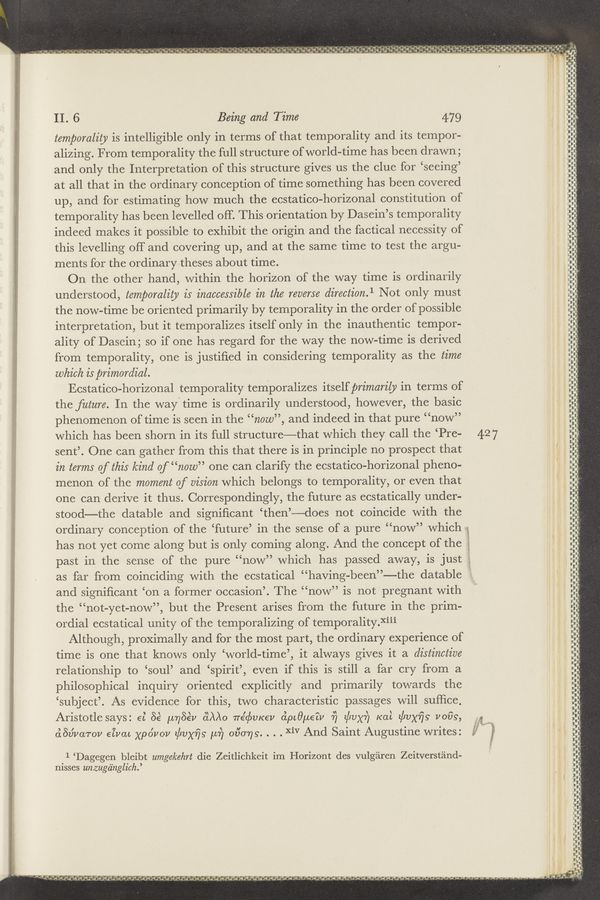 Page text (OCR generated): ._, .'-"' A * v;,,.., . .. _ , _A
u amazes-Mmﬂa‘v-‘msrm~ ":‘W‘lw'ﬁ «4.1 a" . . ;‘c’~‘>'.r www- v~‘-,‘:..,,,-V,. ,,.:..,,..,,.. A, ,
.,__‘.g
a"! "ﬁgig'i‘n" '0‘)? ' .
4p 9 ~ ., p a: 1 . a ‘3,
:- sl' .3. ,. 4.9“. '3 £3}; ~' A r
,, » - - ' .e’ ‘ t a ,. ~ '2 ,. .‘ i ~ ﬁe": ~‘~ <1 “m’os' —' " ‘.."‘~ ‘a 94 ~“ ‘1 a '1 "‘q- :71 ' ”uni” ‘I- - "vi ‘5'.“ "7* * .--
, .uv»"- ‘—n’,=‘,~....~>-'.:“~ 5.5,...» nat.‘-"§’Ze:<>.*.-v -4357nt4x‘”*s'%"~.*-a*"3~aa¢u 1-3» 4““..iO-
’ " -.'o - . - -‘ 5“-” a i9 41., '1! 6 ’V’» r -9 ,5..’."‘.ao 1'. IL”; I .’.5§54~4“£-‘.4£‘!.'¢”~u¥a ‘9, ‘15:"! 5.3L,” 5?~"-‘“¥Ri‘d"!e'bq‘ ”—3-?
n" v
hep—runny" ‘
‘-.V-__l-I nun-—
: xii-iii?
I
will:
r
”I d u u' vii INF-"v
II, 6 Being and Time 479
in
temporality is intelligible only in terms of that temporality and its tempor-
alizing. From temporality the full structure of world—time has been drawn;
and only the Interpretation of this structure gives us the clue for ‘seeing’
at all that in the ordinary conception of time something has been covered
up, and for estimating how much the ecstatico-horizonal constitution of
temporality has been levelled off. This orientation by Dasein’s temporality
indeed makes it possible to exhibit the origin and the factical necessity of
this levelling off and covering up, and at the same time to test the argu-
ments for the ordinary theses about time.
On the other hand, within the horizon of the way time is ordinarily
understood, temporality is inaccessible in the reverse direction.1 Not only must
the nowé-time be oriented primarily by temporality in the order of possible
interpretation, but it temporalizes itself only in the inauthentic tempor-
ality of Dasein; so if one has regard for the way the now-time is derived
from temporality, one is justiﬁed in considering temporality as the time
which is primvrdial.
Ecstatico-horizonal temporality temporalizes itself primarily in terms of s
the future. In the way-time is ordinarily understood, however, the basic
phenomenon of time is seen in the “new”, and indeed in that pure “now”
which has been shorn in its full structure—that which they call the ‘Pre- 427
sent’. One can gather from this that there is in principle no prospect that
in terms Of this kind of “new” one can clarify the ecstatico-horizonal pheno-
menon of the moment of vision which belongs to temporality, or even that
one can derive it thus. Correspondingly, the future as ecstatically under-
stood—the datable and signiﬁcant ‘then’——does not coincide with the
ordinary conception of the ‘future’ in the sense of a pure “now” which i
has not yet come along but is only coming along. And the concept of the
past in the sense of the pure “now” which has passed away, is just
as far from coinciding with the ecstatical “having-been”——the datable ’
and signiﬁcant ‘on a former occasion’. The “now” is not pregnant with
the “not-yet-now”, but the Present arises from the future in the prim-
ordial ecstatical unity of the temporalizing of temporalityR‘ij‘i
Although, proximally and for the most part, the ordinary experience of
time is one that knows only ‘world-time’, it always gives it a distinctive
relationship to ‘soul’ and ‘spirit’, even if this is still a far cry from a
philos0phical inquiry oriented explicitly and primarily towards the
‘subject’. As evidence for this, two characteristic passages will sufﬁce,
Aristotle says: 65 56‘ MnBE‘V dAAo wégbvrcev oipcﬁlueiv 7) gltvxiy Kai gbvxﬁs‘ V009, a;
H‘-—I
,-
"“i‘ziinlﬁiu‘
II-‘iﬂ
hluuuV—uu—u—uhn—n‘unmul-
"Ii-p". In
.u-_—pr.«..‘-z~.r.-_ "r...
ﬁh’Hu-i‘ﬂiiﬂ In ﬂdlﬂi
nm'd-qh-‘ﬂ-i-ﬁn’hn-Indian-[nunH—IIJH
. - an; F-_d~‘ nu —. ."
. i I
‘FH'if'
m...
I.
__
w-i-Iwnw
in:
p-
‘F F?
uninunm
yd-
nuuﬂpvr
”in-mug! _-J
dun-minimal-
",yx"
i
Ihamﬂﬂu-ﬂhndI—“ﬂ-I-‘IF‘I-h-
, , a . .,, .,-. _-.-.
I
I
l
I
I
I
I
I
I
I
u
l
I
I
‘l
l
1
if
I
i
I
u'nm-mwunulI-unuuvvquu‘ a 'Nr—I-t
"1 _ ~ " ”I... ..-u’."
m‘—-&amp;‘
u‘tunnuHU-ﬂ
,1—
{an
pt
I
I?!
“‘_“_-_"‘
"Iii
Aw
Ins-IV!—
pyiﬁunqnwuﬂvﬂﬂ
n
““<-’< nun-ut-
d3v’varov eivac xpovov z/vaijs pi] 0130779. . . . XiV And Saint Augustine writes: j}
1 ‘Dagegen bleibt umgekehrt die Zeitlichkeit im Horizont des vulgaren Zeitverst'and-
nisses unzugh‘nglich.’
' H In H: d
n‘n’?‘ ‘H-ﬂ'ﬂi n n J
.- ,1 .. iii ..J ~ 0! 40 3., ~ , k ,. ,, ; .,_ . .7 ,_ ., . __ i ,, .. . . ,.
"J ' “‘ “ ‘ ‘Jit ‘ eg —’--“'4 >' ,M,’,~,’.} 1v-4ﬁ;‘t,i 3‘34) a , «-1913. 1“,"J-I'iJJGJJi" _.d~"1._=i 4.1.913‘uaxrgd. .ix’wd-JLS‘J« ‘ ,« a. ”.2— ﬁ.-'é.;¢;% x11, - ' - .1 Jul, yd“: Q 7 u' _. 4-5,); a J, , . J. , ' . - ..,_ x . 4v " .5 :‘Q 4"“ .f! "it.