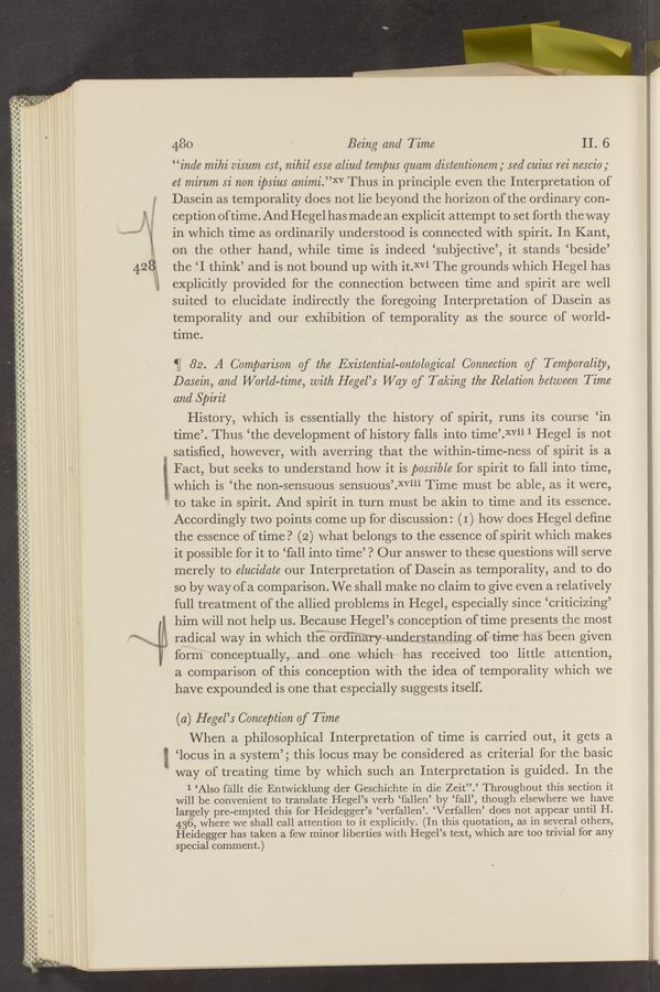 Page text (OCR generated): ’6;
“
n-n‘-'-""“.-
a
_-_.._...-—-_—_~_.a
--_..-.
-u--n---'
-——o-.-.-—‘a-
.- .-
II
-..-I----‘.“‘.--
—-——--- —.
I'.-.-I--I-.-l
.-—-—.——-u—
.-...D.I.-
‘-I.----‘.-.
.u-c—-
.
-—‘.‘.--“-‘ an-
-.--.---‘.-.
aqua-Q-I-II-
_----———-—---
-----
-n-u-n-----
Ibo-Inn.--
anon-1...-.-
-—._oo——-
a»
u- u-¢¢on_-—-—
.00l--.-------.
In-
a---
-a a- u... —- -—
Onnnu-unou on-nn-
.-
o
Q
Q
.N‘
c 2“
480 Being and Time II. 6
“inde mihi oisum est, nihil esse aliud tempus quam distentionem; sed ouius rei nesoio;
et mirum 5i non ipsius animi.”XV Thus in principle even the Interpretation of
2 Dasein as temporality does not lie beyond the horizon of the ordinary con-
’ ception of time. And Hegel has made an explicit attempt to set forth the way
2 in which time as ordinarily understood is connected with spirit. In Kant,
on the other hand, while time is indeed ‘subjective’, it stands ‘beside’
42 8 the ‘I think’ and is not bound up with it.XVi The grounds which Hegel has
ii explicitly provided for the connection between time and spirit are well
suited to elucidate indirectly the foregoing Interpretation of Dasein as
temporality and our exhibition of temporality as the source of world-
time.
‘ﬁ 82. A Comparison of the Existential-ontological Connection of Temporality,
Dasein, and World-time, with Hegel’s Way of Taking the Relation between Time
and Spirit
History, which is essentially the history of spirit, runs its course ‘in
time’. Thus ‘the development of history falls into time’.XVii 1 Hegel is not
satisﬁed, however, with averring that the within-time-ness of spirit is a
2 Fact, but seeks to understand how it is possible for spirit to fall into time,
which is ‘the non-sensuous sensuous’.XViii Time must be able, as it were,
to take in spirit. And spirit in turn must be akin to time and its essence.
Accordingly two points come up for discussion: (1) how does Hegel deﬁne
the essence of time? (2) what belongs to the essence of spirit which makes
it possible for it to ‘fall into time’? Our answer to these questions will serve
merely to elucidate our Interpretation of Dasein as temporality, and to do
so by way of a comparison. We shall make no claim to give even a relatively
full treatment of the allied problems in Hegel, especially since ‘criticizing’
him will not help us. Because Hegel’s conception of time presents the most
7/ radical way in which thmemord‘iﬂary-v understanding of time has been given
form conceptually, and one which has received too little attention,
a comparison of this conception with the idea of temporality which we
have expounded is one that especially suggests itself.
(a) Hegel’s Conception of Time
When a philosophical Interpretation of time is carried out, it gets a
g ‘locus in a system’; this locus may be considered as criterial for the basic
‘ way of treating time by which such an Interpretation is guided. In the
1 ‘Also fallt die Entwicklung der Geschichte in die Zeit”.’ Throughout this section it
will be convenient to translate Hegel’s verb ‘fallen’ by ‘fall’, though elsewhere we have F
largely pre-empted this for Heidegger’s ‘Verfallen’. ‘Verfallen’ does not appear until H. '
436, where we shall call attention to it explicitly. (In this quotation, as in several others,
Heidegger has taken a few minor liberties with Hegel’s text, which are too trivial for any
special comment.)