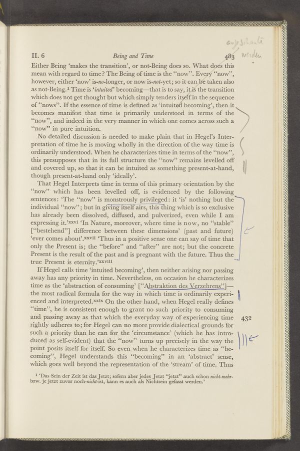 Page text (OCR generated): ‘ ~ ' p ‘ .. 3 1 e, _ - , r .g S - ., - ~'._ ‘ ._- ‘3‘, “-1 1.; 2.. .-Q “dug..- ‘0’!" - ,
z»- - — . r, - . , ~.~ - -. :3 sl!’.o'i»a’f d‘.’"“."r .0. ‘h-m' «1'4 0 0
~.-".»" Q. 9.- a ”9- ,‘ -,' ,. ‘0 ..9— dg.“ «g! "- p , .,g‘ ‘. 3 w
a v ‘ .9 ‘ ’ «a ’ ' ’ v ’Q '0‘. 9 ’a’ag '1’. *s- ‘I " "' ’. !-’:v * $-ya ‘a ’,” :4" ”he. ‘0 Q ‘1’. 1. ‘a‘v ’59.-'.- ‘R'J‘i‘m‘! (32- -~ 3.4:- ~0‘Jﬂ‘.‘.’% ‘_‘n
a I.”
o’ o
» .. .- ‘ ‘
V ’ .y'c I " 'ﬁ
\ 1‘ ‘ 1- '
L’s-n ~10 at”: J’X-‘V‘ “I: '
‘ ..
' l
, .
z.
. -
31.13;." 'L-I'C '
h — . ﬂ - ‘ﬂ - -
tannin-It'd-
II. 6 Being and Time 483
dun
“I” D‘—
Either Being ‘makes the transition’, or not-Being does so. What does this
mean with regard to time? The Being of time is the “now”. Every “now”,
‘U‘U‘.
2;:
“now”, and indeed in the very manner in which one comes across such a >
I
however, either ‘now’ is-no-longer, or now is-nol-yet 3 so it can be taken also 3:
g as not-Being.1 Time is ‘intuited’ becoming—that is to say, it is the transition :;:
g which does not get thought but which simply tenders itself in the sequence :i‘:
of “nows”. If the essence of time is deﬁned as ‘intuite-d becoming’, then it if:
becomes manifest that time is primarily understood in terms of the \\. ‘1’
“now” in pure intuition.
No detailed discussion is needed to make plain that in Hegel’s Inter-
pretation of time he is moving wholly in the direction of the way time is
ordinarily understood. When he characterizes time in terms of the “now”,
this presupposes that in its full structure the “now” remains levelled off
and covered up, so that it can be intuited as something present-at-hand, 3
though present-at-hand only ‘ideally’.
That Hegel Interprets time in terms of this primary orientation by the
“now” which has been levelled off, is evidenced by the following
sentences: ‘The “now” is monstrously privileged: it ‘is’ nothing but the
individual “now”; but in giViHQi‘t’s‘éif airs, tli‘i’sw’thing which is so exclusive
has already been dissolved, diffused, and pulverized, even while I am
expressing it.’XXVi ‘In Nature, moreover, where time is now, no “stable”
[“bestehend”] difference between these dimensions’ (past and future)
‘ever comes about’Rm’ﬁL ‘Thus in a positive sense one can say of time that
only the Present is; the “before” and “after” are not; but the concrete
Present is the result of the past and is pregnant with the future. Thus the
true Present is eternity.’XXViiJ'L ‘
"fluff-l”
,_
H I
lifts-Iii—
~.-.--—
O
f
.—
'—-F"'
rout-viva
i-ﬂu-ﬂ‘l‘
.-
.‘V J' J
' U’-'-'-
.J—J‘J' d-upuud'
-H-‘- udu‘nmd-"u-‘u
.,..... s
T???”
.
III-2"
—‘—~—‘n“
_.., ~¢
P“)!!!
nun-
I
N-J
J'
‘ﬂ‘lllﬂ
uni—Hu-
.3uuquwpu
U.
If Hegel calls time ‘intuited becoming’, then neither arising nor passing
away has any priority in time. Nevertheless, on occasion he characterizes
time as the ‘abstraction of consuming’ [“Abstraktion des Verzehren§_’_’ 1—-
the most radical formula for the way in which time is ordinarily experi-
enced and interpreted.XXiX On the other hand, when Hegel really deﬁnes
“time”, he is consistent enough to grant no such priority to consuming
and passing away as that which the everyday way of experiencing time 432
rightly adheres to; for Hegel can no more provide dialectical grounds for
such a priority than he can for the ‘circumstance’ (which he has intro-
duced as self-evident) that the “now” turns up precisely in the way the
point posits itself for itself. So even when he characterizes time as “be-
coming”, Hegel understands this “becoming” in an ‘abstract’ sense,
which goes well beyond the representation of the ‘stream’ of time. Thus
. 31-?
Int-.u-huﬂU‘iﬂ
-‘-.'_i-..-IA'-I-
nun—unwun‘u-‘nn
" ray,
\c’i/
nu Iva-unduly.”
‘ n‘u'u.-"uri I“. I d In“. In: II n I!
n _.
J'
1 ‘Das Sein der Zeit ist das Jetzt; sofern aber jedes Jetzt “jetzt” auch schon nicht-mehr-
bzw. JC JCtZt zuvor noch-m'cht-ist, kann es auch als Nichtsein gefasst werden.’
"H'-
.U"
'C o.-
" " ’ d d adv-a
‘_"”‘M i.ur nu.- v-
J’n’n'ur
n n I— -
‘
é? ‘ ‘1‘,
T " ' .‘J‘J‘d‘ '43'“¢',J-’_$‘4 n “‘4’ g'jﬂ'a, J‘.l‘.¢‘.~d .13.- .1 A_¢‘a.‘,‘a .d‘d4‘a J,d-.a «i J.” .J d ' .4 ”w“ ﬁnd: a ' ‘. —~ ~— J .4 - -' ~’ ~‘ .,- — ‘4
c
t
L
9