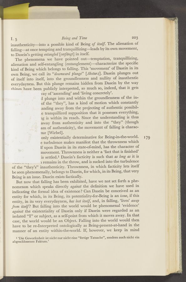Page text (OCR generated): m ,wﬁW/‘t‘wiwirsw w- ‘ u , ., .,
I. 5 Being and Time 223
inauthenticity—into a possible kind of Being of itself. The alienation of
falling—at once tempting and tranquillizing—leads by its own movement,
to Dasein’s getting entangled [verfa'ngt] in itself.
The phenomena we have pointed out—temptation, tranquillizing,
alienation and self-entangling (entanglement)—-characterize the speciﬁc
kind of Being which belongs to falling. This ‘movement’ of Dasein in its
own Being, we call its “downward plunge” [Absturz]. Dasein plunges out
of itself into itself, into the groundlessness and nullity of inauthentic
everydayness. But this plunge remains hidden from Dasein by the way
things have been publicly interpreted, so much so, indeed, that it gets
vay of ‘ascending’ and ‘living concretely’.
d plunge into and within the groundlessness of the in-
of the “they”, has a kind of motion which constantly
Landing away from the projecting of authentic possibil-
.e tranquillized supposition that it possesses everything,
1g is within its reach. Since the understanding is thus
away from authenticity and into the “they” (though
am of authenticity), the movement of falling is charac-
2nce [Wirbel].
only existentially determinative for Being-in—the-world.
e turbulence makes manifest that the thrownness which
lf upon Dasein in its state-of—mind, has the character of
movement. Thrownness is neither a ‘fact that is ﬁnished’
is settled.1 Dasein’s facticity is such that as long as it is
7 .1 remains in the throw, and is sucked into the turbulence
of the “they’s” inauthenticity. Thrownness, in which facticity lets itself
be seen phenomenally, belongs to Dasein, for which, in its Being, that very
Being is an issue. Dasein exists factically.
But now that falling has been exhibited, have we not set forth a phe-
nomenon which speaks directly against the deﬁnition we have used in
indicating the formal idea of existence? Can Dasein be conceived as an
entity for which, in its Being, its potentiality-for-Being is an issue, if this
entity, in its very everydayness, has lost itself, and, in falling, ‘lives’ away
from itself? But falling into the world would be phenomenal ‘evidence’
against the existentiality of Dasein only if Dasein were regarded as an
isolated “I” or subject, as a self-point from which it moves away. In that
case, the world would be an Object. Falling into the world would then
have to be re-Interpreted ontologically as Being-present-at-hand in the
manner of an entity within-the-world. If, however, we keep in mind
1.5va —' —.—
7
1 ‘Die Geworfenheit ist nicht nur nicht eine “fertige Tatsache”, sondern auch nicht ein
abgeschlossenes Faktum.’
I79
..
u?"’*.‘.,|
a q ,
,__s-j c.
._ V...
..“I
\
I‘
h
, . a
.y.
II-il
urn-ind
u an-
nin-‘ud‘dﬂ-uji-
-—- nun-u.-—
cat-III-ii-I-C-U-Iol"dnin
‘i
gid'd u'dvd-UI
C‘U—i‘.-.-'-—i
- _—’- —’——-D
——
u' a"- .u If} _:-I
o—p
.‘
--'.-‘--.-—-
- a-
'
—.—-—.-
---."
luv-F
.’-"
.u-II-u———-—
. ..
.-"-'
C..'..."
.----"-‘-.i
—------
Inc-
-—--.-..'-"i.-
-'-". - I‘UI-'-'-I Indian-u-
‘- -.- i- -“—--‘-
unﬁt-i‘ ‘-
--..-. -
van-u-ICU
“ I‘ll-n.
-—-.
Inn-I'll!
-
. h"“
i
O
, q
a"
.