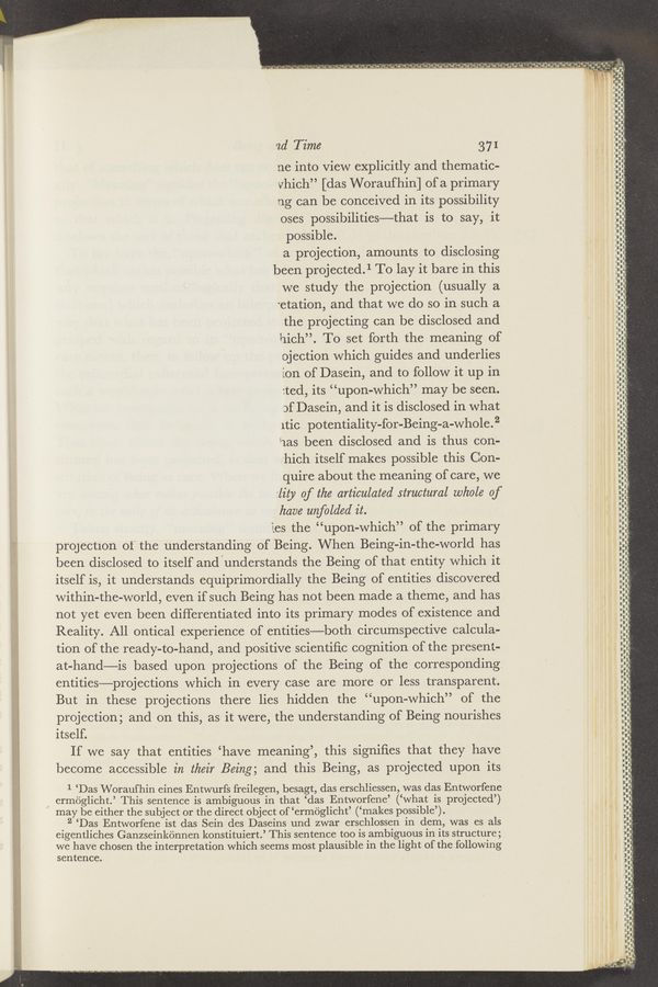 Page text (OCR generated): . - . -. ..-v ,—- ‘ - a‘*‘<_\‘ ‘.? 'a'e', '-“.‘ ‘2_“'..‘*'¢“.““”'.“ 4 .
.. I .-- v a I ._ {'1 - A). o_=--’~"- £3311 ‘1‘“. c i ".9 .g,‘ v '4".'..'.¢-j4 d.-f.“o-‘1.‘.- o Qi‘d'a " 'v.'.’ i
. _ , ., ' ,
f-.1_n_- Ivar}: ‘ ha
I-u — I- -"- ‘ .. _,._.
It'-
u-upt
ad Time 37 I
me into view explicitly and thematic-
vhich” [das Woraufhin] of a primary
ng can be conceived in its possibility
oses possibilities—that is to say, it
possible.
a projection, amounts to disclosing
been projected.1 To lay it bare in this
we study the projection (usually a
‘etation, and that we do so in such a
the projecting can be disclosed and
hich”. To set forth the meaning of
ojection which guides and underlies
ion of Dasein, and to follow it up in
:ted, its “upon-which” may be seen.
of Dasein, and it is disclosed in what
ltiC potentiality-for-Being-a-whole.2
‘iias been disclosed and is thus con-
hich itself makes possible this Con-
quire about the meaning of care, we
lity 0f the articulated structural whole of f},
have unfolded it. 2‘; '
les the “upon-which” of the primary V ‘
projection of the understanding of Being. When Being-in—the-world has
been disclosed to itself and'understands the Being of that entity which it
itself is, it understands equiprimordially the Being of entities discovered
within-the-world, even if such Being has not been made a theme, and has i.
not yet even been differentiated into its primary modes of existence and 3
Reality. All ontical experience of entities—both circumspective calcula-
tion of the ready-to-hand, and positive scientiﬁc cognition of the present-
at-hand—is based upon projections of the Being of the corresponding
entities—projections which in every case are more or less transparent.
But in these projections there lies hidden the “upon-which” of the
projection; and on this, as it were, the understanding of Being nourishes
itself.
If we say that entities ‘have meaning’, this signiﬁes that they have
become accessible in their Being; and this Being, as projected upon its
in". II I I- II If_I_-.-_u.v_-;f
"U‘
‘
-vr
.II-i
3'
— chin—II .1—
'
II' fur-1'
:-
I
—-_—.—
I
l
,_
I—‘-
p»...-...,.....
III-Ind-uun-n
-_.—.-.-¢-
_ a- .—
-..- -—-— u-UF
—————--ﬂ-i
1-.up—i-uun‘
""'.""F"
L?
9333
i;
I
I
I
I
I
L
l
I
II
I
I
I
I
I
I
I
I
I
I
l
I
I
I
I
I
l
I
II
I
I
I
I“
I
I
.I
I
I
I
I
I
"I
I
I
I
I.
I:
II
I
i
'I
1'-
II
'I
II
4
I .
I
’I
'I
’I
'I
I
‘I
‘
:-
II
I:
II
‘I
'I
' ,
' .
'I
, .
I
I.
II
'I
I
I:
.I
I
’l
1‘
I .
I:
,I
‘I
'I
I
I
I
I
l
I
1 ‘Das Woraufhin eines Entwurfs freilegen, besagt, das erschliessen, was das Entworfene
,. ermoglicht.’ This sentence is ambiguous in that ‘das Entworfene’ (‘what is projected’)
may be either the subject or the direct object of ‘ermoglicht’ (‘makes possible’).
2 ‘Das Entworfene ist das Sein des Daseins und zwar erschlossen in dem, was es als
eigentliches Ganzseinkonnen konstituiert.’ This sentence too is ambiguous in its structure;
we have chosen the interpretation which seems most plausible in the light of the following
sentence.
.- uann-u-uu
nun-ﬂv-Il.-
'u
nuU-l
_-— nun—nul—u.
'le‘wl‘ ‘ I
I I-
I‘
‘ 1 "‘ "u“n‘w'v-Fﬂ
M I ‘aun-Ihi