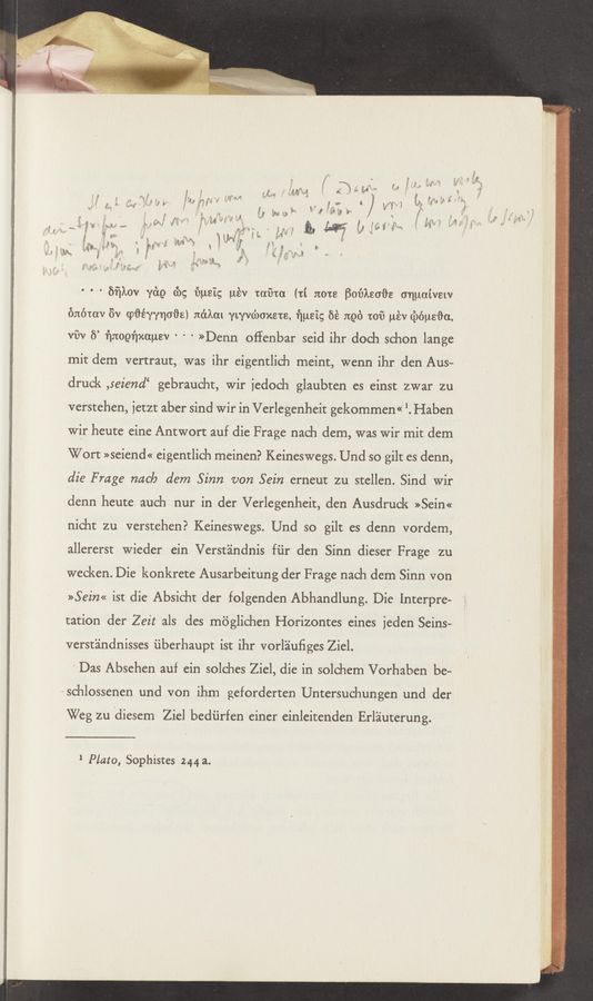 Page text (OCR generated): 'w .....
fr
5‘" ~v “ 1 . :1 .1»?
,1 1‘." ‘3 11 “ - ‘ n
a? 131,135)! 1‘: ‘5 am M "M M " 5 i,
V i , $l 1K 1:93 u‘ 1 .. x J ,- i
: 1 1m :1 I f ,1 1:375 1134‘ ‘cr. ~r . v m J m 1.“ ‘, .’ , ,-
1; a \ u ,, 3- V x .31 m ».-,!5 " , J ‘ ~‘ 1'" 5' '5’".
; s _ i; a; w :11; ,1???“ ' a: w A 1% é * 4 ’i‘ r .
V 3"" .13 :u‘nh‘f‘ y':i ,f 5* 3 $13; gm ,- _ if H 7., v"
.. ; 1; .r» ‘ '- 2' , ~
a 3? g ‘ . 3‘9» f 3,5 {‘99 it“ if 1'
i i‘ . 5'“ 1‘. i‘ a} 193%} {a}; , . 25¢ ' , ’ f ,5 "i
f p v; f F f 5293 M 1’“ w f , i .. fig I «2:1 f; I
I? ,é \ ' {9% w : '4“; i i V ‘2- i a ’1‘ ' ii“. i a“ h ’- 5 ' 3 M
1“ ”> Mini m 1 ” ~ , A f 2.9 V ’5 2"»
we» '1 51 E 1 MM t . " g 129' ’1 * , 121’ e; g T
g .315» .w ._ n.” m ‘ ’6 W5 1; 1 P39? 5531’; {f
‘ E 53% 7 1‘ f? ’32“ ii 1 ﬁ 1‘ 5r 2’1“”; ” 5 {if ’5 i .4 :3 it i-
9 ‘ :3"! 3.2!: 1’ . '3‘ « 1" fps, 3 ,a. N“ _
12.1.3 S f - i f 3; ‘ ._ h 3‘ ,F a}; f
r» E 7 .a ‘f‘ ’ v “3‘ ' '2‘
,‘> ”fa. .1 3' ‘3“? ﬁV "“ "
P 1 i“? “5‘ *7"
° ' ‘ ﬁﬁkov ydg (3)9 ﬁnsig w‘sv mfna (ti 3120138 Boﬁksoﬁe onuaivsw
@6th EV cpﬂéwnoﬁe) nékat ywvcbmcsm, ﬁnal; 51‘s and 1:01? uév (Ziéueﬁa,
WW 5’ ﬁnoeﬁxauev ' ‘ ' >>Denn offenbar seid ihr doch schon lange
mit dem vertraut, was ihr eigentlich meint, wenn ihr den Aus—
druck ,seiend‘ gebraucht, wir iedoch glaubten es einst zwar zu
verstehen, ietzr aber sind wir in Verlegenheit gekommen<< '. Haben
Wir heute eine Antwort auf die Frage nach dem, was Wir mit dem
Wort »seiend« eigentlich meinen? Keineswegs. Und so gilt es denn,
die Frage nae/9 dem Sinn van Sein erneut zu stellen. Sind wir
denn heute auch nur in der Verlegenheit, den Ausdruck »Sein«
nicht zu verstehen? Keineswegs. Und so gilt es denn vordem,
allererst Wieder ein Verstéindnis fiir den Sinn dieser Frage zu
weeken. Die konkrete Ausarbeitung der Frage nach dem Sinn von
>>Sein<< ist die Absicht der folgenden Abhandlung. Die Interpre-
tation der Zeit als des méglichen Horizontes eines jeden Seins-
verstindnisses iiberhaupt ist ihr vorliuﬁges Ziel.
’ Das Absehen auf ein solehes Ziel, die in solchem Vorhaben be-
schlossenen und von ihm geforderten Untersuchungen und der
Weg zu idiesem Ziel bediirfen einer einleitenden Erl'ziuterung.
1 Plato, Sophistes 244 a.
