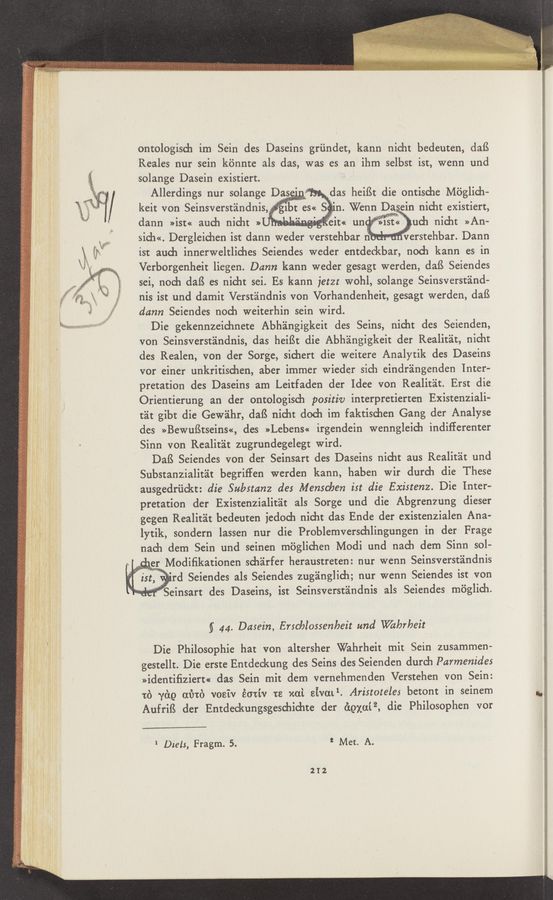 Page text (OCR generated): ontologisch im Sein des Daseins griindet, kann nicht bedeuten, daﬂ
Reales nur sein kénnte als das, was es an ihm selbst ist, wenn und
K solange Dasein existiert.
_ _ Allerdings nur solange ._ das heifSt die ontische M'o'glich-
\ kelt Von Seinsverstéindnis,.1bt es« S'n. Wenn Daem nicht existiert,
4 *3 i ,1 no . ,ui V:.,.r.""'?’u“
dann »ist« auch nicht » -~
sich<<. Dergleichen ist dann weder verstehbar nib . verstehbar. Dann
ist aud1 innerweltliches Seiendes weder entdeckbar, noch kann es in
Verborgenheit liegen. Dunn kann weder gesagt werden, daﬁ Seiendes
sei, noch dafS es nicht sci. Es kann jetzt wohl, solange Seinsverstﬁnd—
. nis ist und damit Verst'eindnis von Vorhandenheit, gesagt werden, daﬁ
«5 damn Seiendes nod) weiterhin sein Wird.
Die gekennzeichnete Abhéingigkeit des Seins, nicht des Seienden,
von Seinsverst'alndnis, das heiﬁt die Abh'alngigkeit der Realitéit, nicht
des Realen, von der Sorge, sichert die weitere Analytik des Daseins
vor einer unkritischen, aber immer wieder sich eindr'alngenden Inter-
pretation des Daseins am Leitfaden der Idee von Realitat. Erst die
Orientierung an der ontologisch positiv interpretierten Existenziali-
tit gibt die Gewéihr, dafS nicht doch im faktischen Gang der Analyse
des >>Bewu8tseins<<, des »Lebens« irgendein wenngleich indifferenter
Sinn von Realit'alt zugrundegelegt Wird.
DafS Seiendes von der Seinsart des Daseins nicht aus Realit'eit und
Substanzialitﬁt begriﬁen werden kann, haben wir durch die These
ausgedriickt: die Substanz des Menschen ist die Existenz. Die Inter-
pretation der Existenzialit'ait als Sorge und die Abgrenzung dieser
gegen Realitéit bedeuten iedoch nicht das Ende der existenzialen Ana-
lytik, sondern lassen nur die Problemverschlingungen in der Frage
nach dem Sein und seinen miiglichen Modi und nach dem Sinn sol—
'* " Modiﬁkationen sch'alrfer heraustreten: nur wenn Seinsverstéindnis
ist, rd Seiendes als Seiendes zugéinglich; nur wenn Seiendes ist von
§ 44. Dasein, Erschlossenheit and \Vabrbeit
Die Philosophie hat von altersher Wahrheit mit Sein zusammen-
gestellt. Die erste Entdeckung des Seins des Seienden durch Parmenides
>>identiﬁziert« das Sein mit dem vernehmenden Verstehen von Sein:
1:?) 7819 (11318) vosiv éotiv ts xai sivml. Aristotéles betont in seinem
AufrifS der Entdeckungsgeschichte der égxuﬁ, die Philosophen vor
‘ Diets, Fragm. 5. 2 Met. A.
212