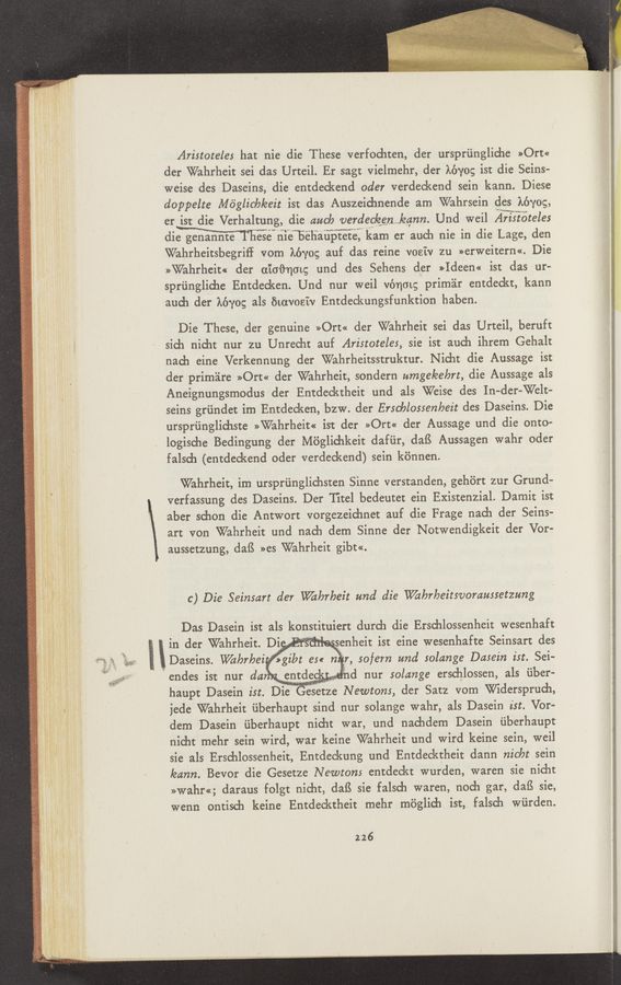 Page text (OCR generated): Ari5totele5 hat nie die These verfochten, der urspriingliche »Ort«
der Wahrheit sei das Urteil. Er sagt vielmehr, der kéyog ist die Seins-
weise des Daseins, die entdeckend oder verdeckend sein kann. Diese
doppelte Mdglicbleeit ist das Auszeichnende am Wahrsein des kéyog,
er iSt die Verhaltung, die auch verdec/een Jeann. Und weil Ari5toteles
dime nlenbehauptete, kam er auch nie in die Lage, den
Wahrheitsbegriﬁ vorn kéyog auf das reine vosiv zu »erweitern«. Die
>>Wahrheit« der 011061101; und des Sehens der »Ideem ist das ur-
sprﬁnglidae Entdecken. Und nur weil vénmg prim'eir entdeckt, kann
auch der kéyog als 51avoeiv Entdeckungsfunktion haben.
Die These, der genuine »Ort« der Wahrheit sei das Urteil, beruft
sich nidit nur zu Unrecht auf Aristoteles, sie ist auch ihrem Gehalt
nada eine Verkennung der Wahrheitsstruktur.Nid1t die Aussage ist
der prim'alre »Ort« der Wahrheit, sondern umge/eebrt, die Aussage als
Aneignungsmodus der Entdecktheit und 2113 Weise des In- der-Welt-
seins grundet 1m Entdecken, bzw. der Erscblo55enbeit des Daseins. Die
ursprtinglichste >>Wahrheit<< ist der »Ort« der Aussage und die onto—
logisehe Bedingung der Moglichkeit dafﬁr, daﬁ Aussagen wahr oder
falsdu (entdeckend oder verdeckend) sein konnen.
Wahrheit, im ursprﬁnglichsten Sinne verstanden, gehért zur Grund-v
verfassung des Daseins. Der Titel bedeutet ein Existenzial. Damit ist
aber schon die Antwort vorgezeichnet auf die Frage nach der Seins-
art von Wahrheit und nach dem Sinne der Notwendigkeit der Vor-
aussetzung, daﬁ »es Wahrheit gibt«.
c) Die Seinsart der Wizhrheit und die Whrheitsvoramsetzung
Das Dasein ist als konstituiert durch die Erschlossenheit wesenhaft
in der Wahrheit. Di 1- senheit ist eine wesenhafte Seinsart des
Daseins. W/a/orbezwzlat e5« ,5ofem and 5olcmge Da5ein ist. Sei-
endes ist nur dd 5
haupt Dasein ist. D1eesetze Newtom, der Satz vom Widersprudi,
jede Wahrheit uberhaupt sind nur solange wahr, als Dasein ist. Vor-
dem Dasein ﬁberhaupt nicht war, 11nd nachdem Dasein uberhaupt
nicht mehr sein wird, war keine Wahrheit und wird keine sein, weil
sie als Erschlossenheit, Entdeckung und Entdecktheit dann nicbt sein
leann. Bevor die Gesetze Newtom entdeckt wurden, waren sie nicht
»Wahr«; daraus folgt nicht, daﬁ sie falsch waren, noch gar, daB sie,
wenn ontisch keine Entdecktheit mehr moglich ist, falsch wﬁrden.
226
