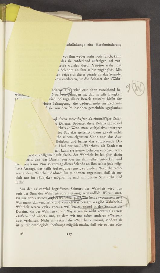 Page text (OCR generated): Jschr'zinkung« eine Herabminderung
vor ihm weder wahr noch falsch, kann
das sie entdeckend aufzeigen, sei vor—
1etze wurden durch Newton wahr, mit
.1 Seiendes an ihm selbst zug'alnglich. Mit
en zeigt sich dieses gerade als das Seiende,
1 zu entdecken, ist die Seinsart der >>Wahr~
wird erst dann zureichend be-
wieSenM, ist, daﬁ in 3.116 Ewigkeit
T‘M":" ‘ A' ovird. Solange dieser Beweis aussteht, bleibt der
'\ ische Behauptung, die dadurch nicht an Rechtmii-
\ ’3 sie Von den Philosophen gemeinhin >>geglaubt«
‘\.
\ 153/} deren wesenbafter daseinsmii/Ziger Seins-
1 es Daseins. Bedeutet diese Relativitéit soviel
\ iektiv<<? Wenn man »subjektiv« interpre-
\ :les Subjekts gestellt«, dann gewiﬁ nicht.
\ 3ht seinem eigensten Sinne mach das Aus-
Belieben und bringt das entdeckende Da-
x-it. Und nur weil >>Wahrheit<< als Entdecken
‘ ist, kann sie dessen Belieben entzogen wer—
;n (11¢: >>Allgemeingiiltigkeit<< der Wahrheit ist lediglich darin
zelt, daﬁ das Dasein Seiendes an ihm selbst entdecken und
frcib oen kann. Nur so vermag dieses Seiende an ihm selbst jede mag»
liche Aussage, das heiﬂt Aufzeigung seiner, zu binden. Wird die recht-
verstandene Wahrheit dadurch im mindesten angetastet, daﬁ sie on-
tisch nur im »Subjekt« m6glich ist und mit dessen Sein steht und
f'aillt?
Aus der existenzial begriffenen Seinsart der Wahrheit Wird nun
auch der Sinn der Wahrhensvoraussetzung verstéindlich. VVamm miis—
sen wir voraussetzen, . ' “ I ' ' ,.
Was meint das >>rniissen<< und »W1r«? w”besagt »es gibt Wahrheim?
'75
’ heifSt >>voraussetzen<<7"“’*3*'« ~
Wahrheit setzen »wir« voraus, weil W115“ selend 1n de1: Sﬁmsarn des
Daseins, »in der Wahrheit<< sind. Wir setzen sie hicht voraus als etwas
»au{§er« und >>uber<< uns, zu dem Wir uns neben anderen »Werten«
auch verhalten. Nicht wir setzen die >>Wahrheit<< voraus, sondern sie
ist es, die ontologisch ﬁberhaupt méglich macht, daB wir so sein k'dn—
t; 227