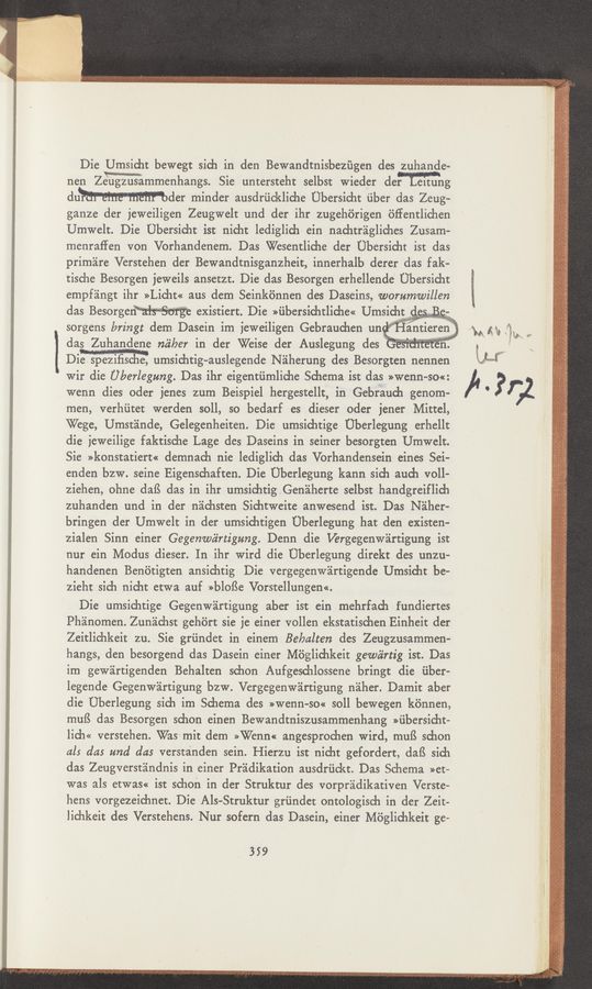 Page text (OCR generated): mie§§xi Mn“ ten-3:
«3%
Die Umsicht bewegt sich in den Bewandtnisbezﬁgen des zuhande~
nen Ze'iugznsammenhangs. Sie untersteht selbst Wieder der' eltung
dumder minder ausdriickliche Ubersidit ﬁber das Zeug-
ganze der jeweiligen Zeugwelt und der ihr zugehﬁrigen bﬁentlichen
Urnwelt. Die Ubersicht ist nicht lediglich ein nachtragliches‘ Zusam-
menraffen von Vorhandenem. Das Wesentliche der Ubersicht ist das
primare Verstehen der Bewandtnisganzheit, innerhalb derer das fak-
tische Besorgen jeweils ansetzt. Die das Besorgen erhellende' Uhersicht
empf'angt ihr >>Lid11z« aus dem Seinkﬁnnen des Daseins, worumwillen
das Besorgen'
dasZuhandene m’i/aer in der Weise der Auslegung des
Dim umsichtig- auslegende Naherung des Besorgten nennen
wir die Uberlegung. Das ihr eigentiimliche Schema lSt das »Wenn-so«:
wenn dies oder jenes zum Beispiel hergestellt, in Gebrauch genom-
men, verhiitet werden $011, so bedarf es dieser oder jener Mittel,
Wege, Umstande, Gelegenheiten. Die umsichtige Ub-erlegung erhellt
die ieweilige faktische Lage des Daseins in seiner besorgten Umwelt.
Sie »konstatiert« demnach nie lediglich das Vorhandensein eines Sei-
enden bzw. seine Eigenschaften. Die Uberlegung kann sich and) voll-
ziehen, ohne dafS das in ihr umsichtigGenéiherte selbst handgreiflich
zuhanden und in der n'achsten Sichtweite anwesend ist. Das Naher-
bringen der Umwelt in der umsichtigen Uberlegung hat den existen-
zialen Sinn einer Gegenwiirtigung. Denn die Vergegenwartigung ist
nur ein Modus dieser. In ihr Wird die Uberlegung direkt des unzu-
handenen Benﬁtigten ansichtig Die vergegenw’artigende Umsicht be-
zieht sich nicht etwa auf >>blof3e Vorstellungen<<.
Die umsichtige Gegenw'artigung aber ist ein mehrfach fundiertes
Phanomen. Zunachst gehért sie je einer vollen ekstatischen Einheit der
Zeitlichkeit zu. Sie griindet in einem Behalten des Zeugzusammen-
hangs, den besorgend das Dasein einer Mﬁglichkeit gewéirtig ist. Das
im gew'artigenden Behalten schon Aufgeschlossene bringt die ﬁber-
legende Gegenwartigung bzw. Vergegenwéirtigung naher. Damit aber
die Uherlegung sich im Schema des »wenn-so« soll bewegen kénnen,
muﬁ das Besorgen schon einen Bewandtniszusammenhang >>iibersicht-
lich« verstehen. Was mit dem »Wenn« angesprochen Wird, muﬁ sdlon
als das und das verstanden sein. Hierzu ist nicht gefordert, dafS sich
das Zeugverstandnis in einer Pradikation ausdriickt. Dams Schema »et-
was als etwas« ist schon in der Struktur des vorpradikativen Verste-
hens vorgezeichnet. Die Als-Struktur griindet ontologisch in der Zeit-
lichkeit des Verstehens. Nur sofern das Dasein, einer Miiglidikeit ge—
359
in“;
[M 3’52
