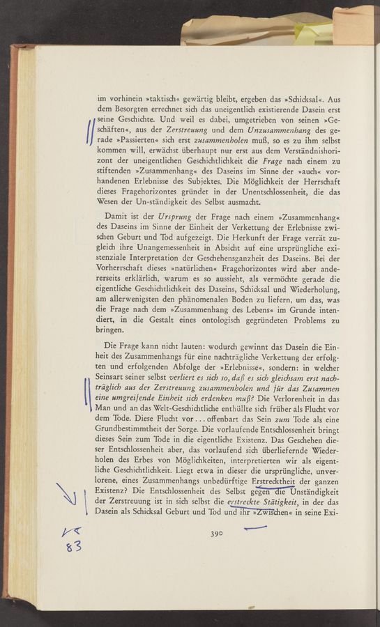 Page text (OCR generated): im vorhinein »taktisch« gewﬁrtig bleibt, ergeben das »Schicksal«. Aus
dem Besorgten errechnet sich das uneigentlich existierende Dasein erst
seine Geschichte. Und weil es dabei, umgetrieben von seinen »Ge—
schéiftem, aus der Zerstreuung und dem Unzusammen/oang des ge-
rade >>Passierten<< sich erst zusammenkolen muﬂ, so es zu ihm selbst
kommen will, erwla'chst ﬁberhaupt nur erst aus dem Verst'aindnishori-
zont der uneigentlichen Geschichtlichkeit die Frage nach einem zu
stiftenden >>Zusammenhang<< des Daseins im Sinne der >>auch<< vor-
handenen Erlebnisse des Subjektes. Die Méglichkeit der Herrschaft
dieses Fragehorizontes griindet in der Unentschlossenheit, die das
Wesen der Un-stéindigkeit des Selbst ausmacht.
Damit ist der Ursprzmg der Frage nach einem >>Zusammenhang«
des Daseins im Sinne der Einheit der Verkettung der Erlebnisse zwi-
schen Geburt und Tod aufgezeigt. Die Herkunft der Frage verréit zu-
gleich ihre‘Unangemessenheit in Absicht auf eine urspriingliche exi-
stenziale Interpretation der Geschehensganzheit des Daseins. Bei der
Vorherrschaft dieses >>natiirlichen<< Fragehorizontes wird aber ande-
rerseits erkléirlich, warurn es so aussieht, als vermb'chte gerade die
eigentliche Geschichtlichkeit des Daseins, Schicksal und Wiederholung,
am allerwenigsten den phinomenalen Boden zu liefern, um das, was
die Frage nach dem >>Zusammenhang des Lebens« im Grunde inten-
diert, in die Gestalt eines ontologisch gegrﬁndeten Problems zu
bringen.
Die Frage kann nicht lauten: wodurch gewinnt das Dasein die Ein—
heit des Zusammenhangs fiir eine nachtr'zigliche Verkettung der erfolg-
ten und erfolgenden Abfolge der >>Erlebnisse<<, sondern: in welcher
Seinsart seiner selbst verliert e5 sick 50, (15413 es sic/7 gleicbsam erst nach-
tréiglicb aus der Zerstremmg zmammenbolen and fiir das Zusammen
cine umgreifende Einbeit sic/9 erden/een nut/3.? Die Verlorenheit in das
Man und an das Welt—Geschichtliche enthiiilte sich friiher als Flucht vor
dem Tode. Diese ”Flucht vor. . . offenbart das Sein zum Tode als eine
Grundbestimmtheit der Sorge. Die vorlaufende Entschlossenheit bringt
dieses Sein zum Tode in die eigentliche Existenz. Das Geschehen diev
ser Entschlossenheit aber, das vorlaufend sich ﬁberliefernde Weder-
holen des Erbes von Méglichkeiten, interpretier-ten Wir als eigent—
liche Geschichtlichkeit. Liegt etwa in dieser die urspriingliche, unver—
lorene, eines Zusammenhangs unbediirftige Erstrecktheit der ganzen
Existenz? Die Entschlossenheit des Selbst gmnsténdigkeit
der Zerstreuung ist in sich selbst die entree/etc Stc'itig/eeit, in der das
Dasein als Schicksal Geburt und Tod und i r » Wischen<< in seine Exi—
V'zf ' i 390
83
x—ﬂ’
