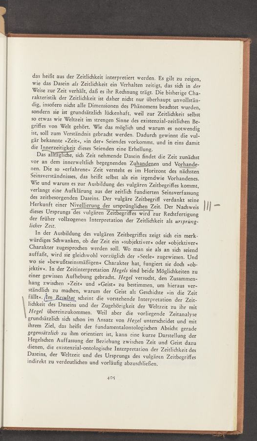 Page text (OCR generated): das heiﬂt a‘us der Zeitlichkeit interpretiert werden. Es gilt zu zeigen,
wie das Dasein als Zeitlichkeit ein Verhalten zeitigt, das sieh in der
Weise zur Zeit verh'alt, dafS es ihr Reehnung triigt. Die bisherige Cha—
rakteristik der Zeitlichkeit iSt daher nicht nur ﬁberhaupt unvollstéin-
dig, insofern nicht alle Dimensionen des Pha'nomens beachtet wurden,
sondern sie ist grundsiitzlich lﬁckenhaft, weil zur Zeitlichkeit selbst
so etwas wie Weltzeit im strengen Sinne des existenzial-zeitlichen Be-
griffes von Welt gehort. We das moglich und warum es notwendig
ist, soll zum Verst'andnis gebracht werden. Dadurch gewinnt die vul-
gar bekannte »Zeit«, »in der« Seiendes vorkommt, und in eins damit
die Iwrzeitiglt dieses Seienden eine Erhellung. ’
Das a sich Zeit nehmende Dasein ﬁndet die Zeit zunachst
vor an dem innerweltiich begegnenden Zuwgeﬁnen und Vorbawnde-
nen. Die so »erfahrene« Zeit versteht es im Horizont des nichsten
Sleinsverst'andnisses, das heifSt selbst als ein irgendwie Vorhandenes.
Wie und warum es zur Ausbildung des vulgaren Zeitbegrifies kommt,
verlangt eine Aufkléirung aus der zeitlich fundierten Seinsverfassung
des zeitbesorgenden Daseins. Der vulgare Zeitbegriﬂ verdankt seine
Herkunft einer Nivellierung der urspriinglichen Zeit. Der Nachweis
dieses Ursprungswgg vulgareniZeitbegriers Wirawzur Rechtfertigung
der friiher vollzogenen Interpretation der Zeitlichkeit als ursprimg-
licIJer Zeit.
In der Ausbildung des vulgaren Zeitbegriers zeigt sich ein merk-
Wiirdiges Schwanken, ob der Zeit ein »subjektiver« oder »objektiver«
Charakter zugesprochen werden soll. W0 man sie als an sich seiend
auffaﬁt, Wird sie gleichwohl vorziiglich der »Seele« zugewiesen. Und
W0 sie >>bewuf3tseinsmaﬁigen<< Charakter hat, fungiert sie doch »ob-
jektiv<<. In der Zeitinterpretation Hegel: sind beide Moglichkeiten zu
einer gewissen Aufhebung gebracht. Hegel versucht, den Zusammen-
hang zwischen »Zeit« und »Geist« zu bestimrnen, um hieraus ver-
stéindlioh zu machen, warum der Geist als Geschichte »in die Zeit
féillt<<.Wscheint die vorstehende Interpretation der Zeit-
lichkeit des Daseins und der Zugehorigkeit der Weltzeit zu ihr mit
Hegel ﬁbereinzukommen. Wei] aber die vorliegende Zeitanalyse
grundsatzlich sich schon im Ansatz von Hegel unterscheidet und mit
ihrem Ziel, das heiISt der fundamentalontologischen Absicht gerade
gegeméz‘tzlicla zu ihm orientiert ist, kann eine kurze Darsrellung der
Hegelschen Auffassung der Beziehung zwischen Zeit und Geist dazu
dienen, die existenzial~ontologische Interpretation der Zeitlichkeit des
Daseins, der Weltzeit und des Ursprungs des vulgéiren Zeitbegriffes
indirekt zu verdeutlichen und vorlauﬁg abzuschlieﬁen.
40$