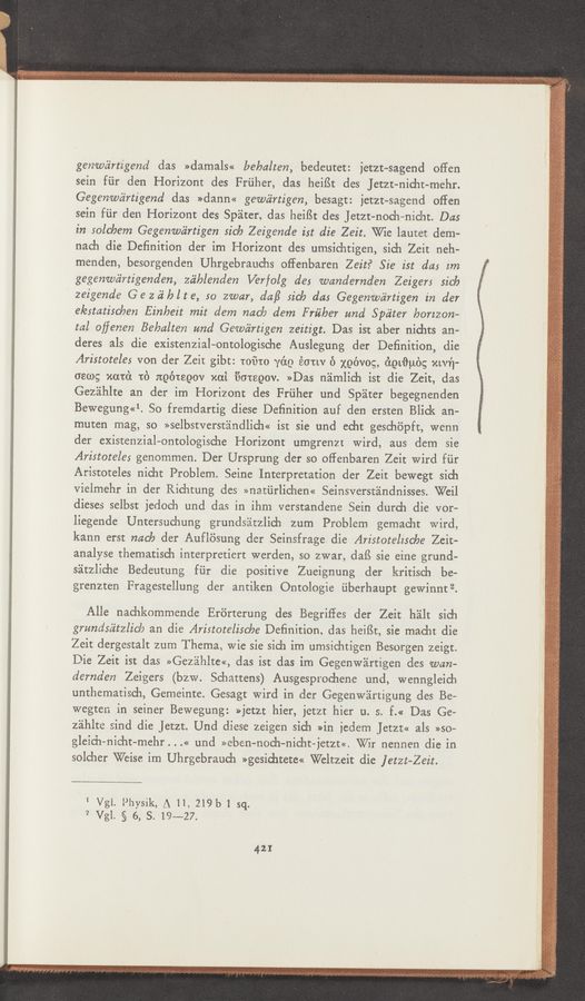Page text (OCR generated): genwéirtigend das >>damals<< bebalten, bedeutet: jetzt~sagend oﬁen
sein fiir den Horizont des Friiher, das heiﬁt des JetZt-nicht—mehr.
Gegenwéz’rtigend das »dann« gewéz’rtigen, besagt: jetzt—sagcnd oﬁen
sein fiir den Horizont des Spiter, das heiflt des Jetzt—noch-—nicl1t. 045
in solcbem Gegenwc'irtigen sic/a Zeigende ist die Zeit. Wie lautet dem-
nach die Definition der im Horizont des umsichtigen, sich Zeit neh-
menden, besorgenden Uhrgebrauchs offenbaren Zeit? Sie ist das 2m
gegenwﬁrtigenden, zéiblenden Verfolg des wandemden Zeigers sick
zeigende Gezﬁblte, so zwar, daﬂ sick das Gegenwd‘rtigen in der
elestatischen Einbeit mit dem mac/0 dem Friiber and Spéiter horizon»
tal oﬂenen Bebalten and Gewéz‘rtigen zeitigt. Das ist abet nichts an-
deres als die existenzial—ontologische Auslegung der Definition, die
Aristoteles von der Zeit gibt: toﬁto yéo éorw f) xoévog, dotﬁuog xwﬁ-
oewg ward to noétsoov xai i'ioteoov. »Das namlich ist die Zeit, clas
Gezéihlte an der im Horizont des Frﬁher und Sp'alter begegnenden
Bewegung<<1. So fremdartig diese Deﬁnition auf den ersten Blick an-
muten mag, so >>selbstverstéindlich<< ist sie und echt geschopft, wenn
der existenzial—ontologische Horizont umgrenzt Wird, aus dem sie
Aristoteles genommen. Der Ursprung der so oflenbaren Zeit wird fiir
Aristoteles nicht Problem. Seine Interpretation der Zeit bewegt sich
Vielmehr in der Richtung cles >>natiirlichen<< Seinsversténdnisses. Weil
dieses selbst jedoch und das in ihm verstandene Sein clutch die vor-
liegende Untersuchung grundséitzlich zum Problem gemacht Wird,
kann erst mach der Auflosung der Seinsfrage. die Aristotelisc/ae Zeit-
analyse thematisch interpretiert werden, so zwar, dafS sie eine grund~
sitzliche Bedeutung fﬁr die positive Zueignung der kritisch be—
grenzten Fragestellung der antiken Ontologie ﬁberhaupt gewinnt2.
Alle nachkommende Erorterung des Begriﬂes der Zeit hilt sich
grundséz’tzlic/o an die Aristoteliscbe Deﬁnition, das heiﬁt, sic macht die
Zeit dergestalt zum Thema, Wie sie sich im umsichtigen Besorgen zeigt.
Die Zeit ist das >>Gezélhlte«, das ist das im Gegenwartigen des wan-
demden Zeigers (bzw. Schattens) Ausgesprochene und, wenngleich
unthematisch, Gemeinte. Gesagt wird in der Gegenw’alrtigung des Be-
wegten in seiner Bewegung: »jet2t hier, jctzt hier u. s. f.« Das Ge—
z'eihlte sind die Jetzt. Und diese zeigen sich »in iedem Jetzt<< 3.15 »so-—
gleich-nieht-mehr . . .« und >>eben—noch-nicht—jetzt«. Wit nennen die in
solcher Weise im Uhrgebrauch >>gesichtete<< Weltzeit die letzt—Zeit.
1 Vgl. Physik, A H, 219b 1 sq.
9 Vgl. g 6, S. 19m27.
421