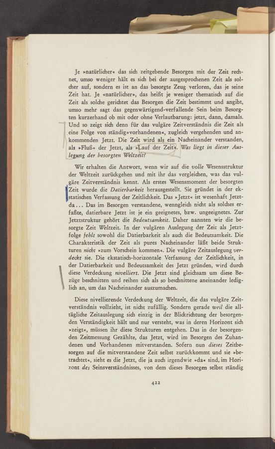 Page text (OCR generated): Je »natiirlicher« das sich zeitgebende Besorgcn mit der Zeit rech-
net, umso weniger halt es sich bei der ausgesprodienen Zeit als sol-
cher auf, sondern es ist an das besorgte Zeug verloren, das ie seine
Zeit hat. Je «natiirlicher», das heiﬁt je weniger thematisch auf die
Zeit als soldie gerichtet das Besorgen die Zeit bestimmt und angibt,
umso mehr sagt das gegenwéirtigend-verfallende Sein beim Besorg—
ten kurzerhand ob mit oder ohne Verlautbarung: jetzt, dann, damals.
’ Und so zeigt sida denn fiir das vulg'alre Zeitverst'alndnis die Zeit als
if .eine Folge von st'alndigworhandenem, zugleich vergehenden und an—
kommenden Jetzt. Die Zeit Wird als ein Nacheinander verstanden,
als »Fluﬁ« der Jetzt, als $1.an der Zeit«. W215 liegt in dieser Aus-
legung der besorgten W'eltzéit? '
Wir erhalten die Antwort, wenn Wir auf die volle Wesensstruktur
der Weltzeit zuriickgehen und mit ihr das vergleichen, was das vul-
g'aire Zeitverstéindnis kennt. Als erstes Wesensmoment der besorgten
Zeit wurde die Datierbar/eeit herausgestellt. Sie griindet in der ek-
statischen Verfassung der Zeitlichkeit. Das »Jetzt« ist wesenhaft Jetzt-
da. . . Das im Besorgen verstandene, wenngleid1 nicht als solches er-
faﬁte, datierbare JetZt ist je ein geeignetes, bzw. ungeeignetes. Zur
Jetztstruktur gehﬁrt die Bedeutsamleeit. Daher nannten Wir die be-
sorgte Zeit 'Weltzeit. In der vulgéiren Auslegung der Zeit als Jetzt—
folge feblt sowohl die Datierbarkeit als auch die Bedeutsamkeit. Die
Charakteristik der Zeit als pures Nacheinander léiﬁt beide Struk-
turen nicbt »zum Vorsdiein kommen<<. Die vulg'aire Zeitauslegung ver-
dec/et sie. Die ekstatisch—horizontale Verfassung der Zeitlichkeit, in
der Datierbarkeit und Bedeutsamkeit des JetZt griinden, Wird durch
diese Verdeckung nivelliert. Die Jetzr sind gleichsam um diese Be-
ziige besdinitten und reihen Sid] als so besdmittene aneinander ledig-
lich an, um das N acheinander auszumachen.
Diese nivellierende Verdeckung der Weltzeit, die das vulg'aire Zeit-
verst'aindnis vollzieht, ist nicht zuf'aillig. Sondern gerade weil die all-
taglidie Zeitauslegung sich einzig in der Blickridltung der besorgen-
den Verstindigkeit halt und nur versteht, was in deren Horizont sich
»zeigt«, mﬁssen ihr diese Strukturen entgehen. Das in der besorgen—
den Zeitmessung Gezéihlte, das Jetzt, wird im Besorgen des Zuhan—
denen und Vorhandenen mitverstanden. Sofern nun dieses Zeitbe-
sorgen auf die mitverstandene Zeit selbst zuriickkommt und sie »be-
trachtem, sieht es die Jetzr, die ja auch irgendwie »da« sind, im Hori-
zont de: Seinsverst'alndnisses, von dem dieses Besorgen selbst st'alndig
422