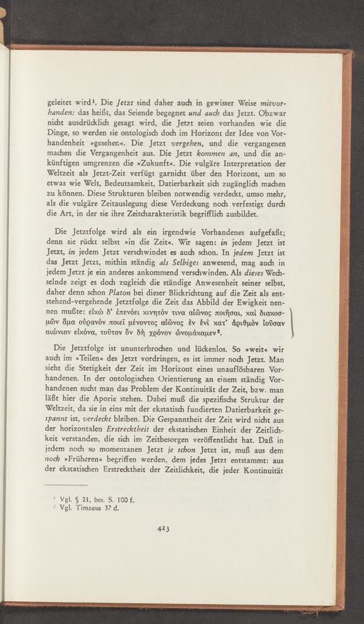 Page text (OCR generated): geleitet wird 1. Die jetzt sind daher auch in gewisser Weise miwor-
banden: das heiﬁt, das Seiende begegnet und duck das Jetzt. Obzwar
nicht ausdriicklich gesagt wird, die Jetzr seien vorhanden wie die
Dinge, so werden sie ontologisch doch im Horizont der Idee von Vor-
handenheit »gesehen«. Die JetZt vergeben, und die vergangenen
maehen die Vergangenheit aus. Die JetZt leommen an, und die an-
kiinftigen umgrenzen die >>Zukunft<<. Die vulg'eire Interpretation der
Weltzeit als Jetzt-Zeit verfﬁgt garnicht ﬁber den Horizont, um so
etwas wie Welt, Bedeutsamkeit, Datierbarkeit sidu zug'anglidi machen
zu kiinnen. Diese Strukturen bleiben notwendig verdeckt, umso mehr,
als die vulgare Zeitauslegung diese Verdeckung nod] verfestigt durdi
die Art, in der sie ihre Zeitdiarakteristik begrifflich ausbildet.
Die Jetzrfolge Wird als ein irgendwie Vorhandenes aufgefaﬁt;
denn sie rﬁckt selbst »in die Zeit«. Wir sagen: in jedem JetZt ist
Jetzt, in jedem Jetzt verschwindet es auch schon. In jedem Jetzt ist
das Jan Jan, mithin standig als Selbiges anwesend, mag aueh in
jedem Jetzt je ein anderes ankommend versdiwinden. Als dieser Wech-
selnde zeigt es doch zugleich die standige Anwesenheit seiner selbst,
daher denn schon Platon bei dieser Blickriehtung auf die Zeit als ent-
stehend-vergehende Jetztfolge die Zeit das Abbild der Ewigkeit nen-
nen muﬂte: sixd) 6’ énevéet xwmc’w twa aidwog nomﬁoam, xai mama-
ué’w (‘ina m’igowc‘w JtOLSI uévovro; aiébvog év évi xdt’ égtﬁubv ioﬁaav
aidwwv sixfwa, tofitov 8v 6?] xgc'wov (hvouéxauev’.
Die Jetztfolge ist ununterbroehen und liiekenlos. So »weit« Wir
auch im »Teilen« des jetzt vordringen, es ist immer noch Jetzt. Man
sieht die Stetigkeit der Zeit im Horizont eines unaufliisbaren Vor-
handenen. In der ontologischen Orientierung an einem standig Vor-
handenen sueht man das Problem der Kontinuit'alt der Zeit, bzw. man
l'aﬁt hier die Aporie stehen. Dabei muﬂ die spezifische Struktur der
Weltzeit, da sic in eins mit der ekstatisch fundierten Datierbarkeit ge-
spannt ist, verdeckt bleiben. Die Gespanntheit der Zeit Wird nieht aus
der horizontalen Erstrec/etbeit der ekstatisehen Einheit der Zeitlich—
keit verstanden, die sieh im Zeitbesorgen veréﬂentlidit hat. DaIS in
jedem noch so momentanen Jetzt je scbon Jetzt ist, muﬁ aus dem
nocb »Friiheren« begriffen werden, dem jedes Jetzt entstammt: aus
der ekstatisehen Erstredrtheit der Zeitlichkeit, die jeder Kontinuit'at
‘ Vgl. § 21, bes. S. 100 f.
-‘ Vgl. Timaeus 37 d.