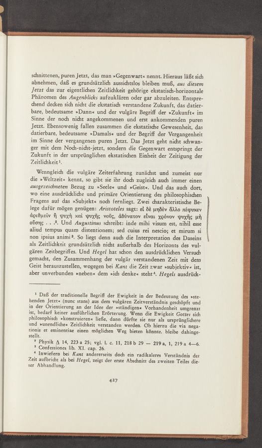 Page text (OCR generated): schnittenen, puren jetzt, das man »Gegenwart« nennt. Hieraus léiﬁt sich
abnehmen, daB es grundséitzlich aussidat’slos bleiben muﬂ, an: diesem
letzt das zur eigentlichen Zeitlichkeit gehérige ekstatisdJ-horizontale
Phéinomen des Augenblicles aufzukléren Oder gar abzuleiten. Entspre-
chend decken sich nicht die ekstatisch verstandene Zukunft, das datier-
bare, bedeutsame »Dann« und der vulgéire Begriff der »Zukunft« im
Sinne der noch nidlt angekommenen und erst ankommenden puren
Jetzt. Ebensowenig fallen zusammen die ekstatisdae Gewesenheit, das
datierbare, bedeutsame »Damals« und der Begriff der Vergangenheit
im Sinne der vergangenen puren Jetzr. Das Jetzr geht nidit schwan-
ger mit dem Noch-nicht-jetzt, sondern die Gegenwart entspringt der
Zukunft in der ursprﬁnglichen ekstatisd1en Einheit der Zeitigung der
Zeitlichkeit 1.
Wenngleich die vulgéire Zeiterfahrung zunéichst und zumeist nur
die »Weltzeit« kennt, so gibt sie ihr doda zugleich auch immer cinen
ausgezeicbneten Bezug zu >>Seele<< und »Geist«. Und das auch dort,
wo eine ausdrﬁckliche und primire Orientierung des philosoPhischen
Fragens auf das »Su_bjekt« noch fernliegt. Zwei d1arakteristische Be—
lege dafﬁr m6gen geniigen: Aristoteles sagt: at at unﬁév (”inc :téquev
égtﬁueiv ﬁ wvxf] xai Wuxﬁg voﬁg, éﬁﬁvatov eivat‘ xgévov umxﬁg pf]
oi’Song . . .2. Und Augustinus sdmreibt: inde mihi visum est, nihil esse
aliud tempus quam distentionem; sed cuius rei nescio; ct mirum si
non ipsius animi3. So liegt denn auch die Interpretation des Daseins
als Zeitlichkeit grundsla'tzlidl nicht auﬁerhalb des Horizonts des vul-
g'alren Zeitbegriffes. Und Hegel hat schon den ausdriicklidmen Versucb
gemacht, den Zusammenhang der vulgar verstandenen Zeit mit dem
Geist herauszustellen, wogegen bei Kant die Zeit zwar »subjektiv« ist,
aber unverbunden »neben« dem »id1 denke« steht 4. Hegel: ausdriidt-
‘ DaB der traditionelle Begriff der Ewigkeit in der Bedeutung des »ste-
henden Jetzu (nunc stans) aus dem vulg’alren Zeitverstéindnis geschiipft und
in der Orientierung an der Idee der »stéindigen« Vorhandenheit umgrenzr
ist, bedarf keiner ausfﬁhrlidwn Erﬁrterung, Wenn die Ewigkeit Gotte: sich
philosophisch »konstruieren« liefSe, dann diirfte sie nur als urspriinglidaere
und wnendlichecr Zeitlichkeit verstanden warden. Ob hierzu die via nega~
tionis et eminentiae einen m6glichen Weg bieten k6nnte, bleibe dahinge-
stellt.
1' Physik A 14, 223a 25; vgl. l. c. 11, 218b 29 - 219 a, 1, 219a 4-—-6.
" Confessi'ones lib. XI. cap. 26.
‘ Inwiefern bei Kant andererseits doch ein radikaleres Verstéindnis der
Zeit aufbridu als bei Hegel, zeigt der erste Abschnitt des zweiten Teiles die»
ser Abhandlung.
427