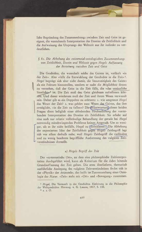 Page text (OCR generated): liche Begriindung des Zusammenhangs zwischen Zeit und Geist ist ge—
eignet, die vorstehende Interpretation des Daseins als Zeitlichkeit und
die Aufweisung des Ursprungs der Weltzeit aus ihr indirekt zu ver-
deutlichen.
5 82. Die Abbebzmg des existenzial-ontologisChen Zmammenlmngs
von Zeitlich/eeit, Dasein and VVeltzeit gegen Hegels Auffasmng
der Bezie/mng zwischen Zeit and Geist
Die Geschichte, die wesenhaft solche des Geistes ist, verléiuft »in
der Zeit<<. Also »f'zillt die Entwicklung der Geschichte in die Zeit«1.
Hegel begniigt sich aber nicht damit, die Innerzeitigkeit des Geistes
R 9.15 ein Faktum hinzustcllen, sondern er sucht die Méglich/eeit dessen
zu verstehen, daﬁ der Geist in die Zeit f'aillt, die »das unsinnliche
Sinnlimgwivgsw2 ist. Die Zeit muﬁ. den Geist gleichsam auan
ﬁfm Und dieser Wiederurn mufS der Zeit und ihrem Wesen verwandt
sein. Daher gilt es ein Doppeltes zu erortern: 1. wie umgrenzt Hegel
das ’Wesen der Zeit? 2. was gehért zum Wesen Geistes, das ihm
ermﬁglicht, »in die Zeit zu fallen<<P Die eantwortun dieser beiden
; Fragen dient lediglich einer abhebenden erdeutzc ung der vorste-
henden Interpretation des Daseins als Zeitlichkeit. Sie erhebt auf
eine auch nur relativ vollstéindige Behandlung der gerade bei Hegel
znotwendig mitschwingenden Probleme keinen Ansprudx/‘Um so weni~
ger, als es ihr nicht beif'zillt, Hegel zu iritisieren<<f Die Abhebung
der exponierten Idee der Zeitlichkeit gegen eges Zeitbegriff legt
sich vor allem deshalb nahe, weil Hegel: Zeitbegrifi die radikalste
l und zu wenig beachtete begriﬁliche Ausformung des viilgliren Zeit-
verstéindnisses d3. r.stellt
a) Hegels Begriﬁ der Zeit
Der »systematische Ort«, an dem eine philosophische Zeitinterpre-
tation durchgefiihrt wird, kann als Kriterium fiir die dabei leitende
Grundauffassung der Zeit gelten. Die erste ﬁberlieferte, thematisch
ausfiihrliche Auslegung des vulgﬁren Zeitverstiindnisses ﬁndet sich in
der »Physik« des Aristoteles, das heifSt im Zusammenhang einer Onto—
logie der Natur. >>Zeit<< steht mit >>Ort<< und >>Bewegung<< zusammen.
1 Hegel, Die Vernunft in der Geschichte. Einleitung in die Philosophie
der \Veltgeschidite. Herausg. v. G. Lassen, 1917, S. 133.
2 a. a. O.
423