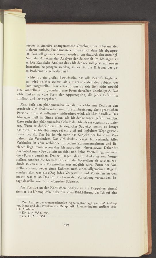 Page text (OCR generated): wieder in dieselbe unangemessene Ontologie des Substanzialen
;, deren ontische Fundamente er theoretisch dem Ich abgespro-
lat. Das 5011 genauer gezeigt werden, urn dadurch den ontologi-
Sinn des Ansatzes der Analyse der Selbstheit im Ich-sagen zu
tn. Die Kantische Analyse des »Ich denke« soll jetzt nur soweit
.lustration beigezogen werden, als es fiir die Kléirung der ge—
en Problematik gefordert istl.
; »Ich« isr ein blofSes Bewulitsein, das alle Begrifle begleitet.
1m wird »nichts weiter, als ein transzendentales Subjekt der
1ken vorgestellt<<. Das »BewufStsein an sich (ist) nicht sowohl
eine Jorstellung . . ., sondern eine Form derselben Liberhaupt<<2. Das
»Ich denke<< ist »die Form der Apperzeption, die ieder Erfahrung
anhangt und ihr vorgeht«3.
Kant faﬁt den phanomenalen Gehalt des »Ich« mit Recht in den
Ausdruck »Ich denke<< Oder, wenn die Einbeziehung der »praktisd1en
Person<< in die »Intelligenz« mitbeachtet Wird, als »Ich handle<<. Das
Ich-sagen mull im Sinne Kant: als Ich-denke-sagen gefaﬁt werden.
Kant sucht den ph'alnomenalen Gehalt des Ich als res cogitans zu ﬁxie—
ren. Wenn er dabei dieses Ich »logisches Subjekt« nennt, so besagt
das nieht, das Ich ﬁberhaupt sei ein bloﬁ auf logischem Wege gewon-
nener Begrif‘f. Das Ich ist vielmehr das Subjekt des logischen Ver-
haltens, des Verbindens. Das »Ich denke« besagt: Ich verbinde. Alles
Verbinden ist »Ich verbinde«. In jedem Zusammennehmen und Be-
ziehen liegt immer schon das Ich zugrunde -- fmoxeiusvov. Daher ist
das Subjektum »Bewuﬁtsein an sieh<< und keine Vorstellung, vielmehr
die »Form« derselben. Das will sagen: das Ich denke ist kein Vorge-
stelltes, sondern die formale Struktur des Vorstellens als solchen, wo-
durch so etwas wie Vorgestelltes erst méglich wird. Form der Vor-
stellung meint weder einen Rahmen 'noeh einen allgemeinen Begriff,
sondern das, was als SIEOg jedes Vorgestellte und Vorstellen zu dem
macht, was es ist. Das Ich, als Form der Vorstellung verstanden, be-
sagt dasselbe wie: es ist »logisches Subjekt«.
Das Positive an der Kantischen Analyse ist ein Doppeltes: einmal
sieht er die Unmﬁglichkeit der ontischen Rﬁckfﬁhrung des Ich auf eine
1 Zur Analyse der transzendentalen Apperzeption vgl. jetzt: M. Heideg—
ger, Kant und das Problem der Metaphysik. 2. unver'anderte Auflage 1951,
III. Abschnitt.
2 Kr. d. r. V.2 S. 404.
‘ a. a. O. A. S. 354.