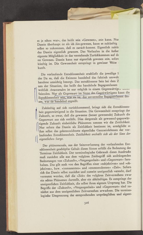 Page text (OCR generated): es je schon war<<, das heiﬁt sein »Gewesen«, sein kann. Nu:
Dasein ﬁberhaupt ist als ich bin-gewesen, kann es zukﬁnftig
selbst so zukommen, daﬁ es zuriic/e—kommt. Eigentlich zukiil
das Dasein eigentlich gewesen. Das Vorlaufen in die éiuﬁer
eigenste Mﬁglichkeit ist das verstehende Zuriickkommen auf da
ste Gewesen. Dasein kann nur eigentlich gewesen sein, soferx
kiinftig ist. Die Gewesenheit entspringt in gewisser Weise «
kunft.
Die vorlaufende Entschlossenheit erschliefSt die jeweilige S
des Da so, daﬁ die Exisrenz handelnd das faktisch umwelt.
handene umsichtig besorgt. Das entschlossene Sein bei dem Z
nen der Situation, das heiBt das handelnde Begegnenlassen
\Weltlich Anwesenden ist nur m6glich in einem Gegenwéirtige,. www
Seienden. NW
EQWWW-sten 68-
set}; was $16 andelnd ergreift.
Zukiinftig auf sich zuriickkommend, bringt sich die Entschlossen-
heit gegenwéirtigend in die Situation. Die Gewesenhei entspringt der
Zukunft, so zwar, daﬁ die gewesene (besser gewesende) Zukunft die
”Gegenwart aus sich entl'eifSt. Dies dergestalt als gewesend-gegenwir-
1' tigende Zukunft einheitliche Ph'alnomen nennen Wir die Zeitlicb/eeit.
Nur sofern das Dasein als Zeitlichkeit bestimmt ist, ermﬁglicht es
'ihm selbst das gekennzeichnete eigentliche Ganzseinkﬁnnen der vor~
laufenden Entschlossenheit. Zeitlicb/eeit enthzlet sick als der Sinn der
{i eigentlicben Sarge.
Der phéinomenale, aus der Seinsverfassung der vorlaufenden Ent-
schlossenheit geschépfte Gehalt dieses Sinnes erfiillt die Bedeutung des
: : Terminus Zeitlichkeit. Der terminologische Gebrauch dieses Ausdrucks
”7-5 muB zun'aichst alle aus dem vulg'ziren Zeitbegriff sich andrangenden
I Bedeutungen von >>Zukunft«, >>Vergangenheit<< und >>Gegenwart<< fern-
halten. Das gilt auch von den Begriffen einer >>subjektiven<< und >>ob—
. . jektiven<<, bzw. >>immanenten<< und >>transzendenten<< >>Zeit<<. Sofern
‘ D '3; ' sidu das Dasein selbst zunéichst und zumeist uneigentlich versteht, darf
i i i vermutet werden, daﬁ die »Zeit« des vulgéiren Zeitverstehens zwar
ein echtes Phﬁnomen darstellt, aber ein abkﬁnftiges. Es entspringt der
uneigentlichen Zeitlichkeit, die selbst ihren eigenen Ursprung hat. Die
Begriﬁe der »Zukunft«, >>Vergangenheit<< und »Gegenwart« sind zu-
néichst aus dem uneigentlichen Zeitverstehen erwachsen. Die termino-
logische Umgrenzung der entsprechenden urs’priinglichen und eigent-
326