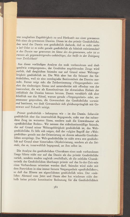 Page text (OCR generated): arer zeughaften Zugehb’rigkeit zu und Herkunft aus einer gewesenen
Velt eines da-gewesenen Daseins. Dieses ist das prim'dr Geschichtliche.
' xber wird das Dasein erst geschichtlieh dadurch, daﬁ es nicht mehr
a ist? Oder is: es nicht gerade geschichtlich als faktisch existierendes?
st das Dasein nur gewesenes im Sinne des da—gewesenen, oder ist es
ewesen als gegenwc'irtigendes-zu/eiinftiges, das bei/Zt in der Zeitigung
einer Zeitlic/a/eeit?
Aus dieser vorl'aluﬁgen Analyse des noch vorhandenen und doch
"gendwie »vergangenen«, der Geschichte angehérenden Zeugs Wird
eutlich, dafS dergleichen Seiendes nur auf Grund seiner Weltzuge-
.6rigkeit geschichtlich ist. Die Welt aber hat die Seinsart des Ge-
ﬁichtlichen, weil sie eine ontologische Bestimmtheit des Daseins aus—
1acht. Ferner zeigt sich: die Zeitbestimmung »Vergangenheit« ent-
ehrt des eindeutigen Sinnes und unterscheidet sich oﬂenbar von der
9ewesenkeit, die wir als Konstitutivum der ekstatischen Einheit der
ieitlichkeit des Daseins kennen lernten. Damit verschéirft sich aber
:hlieﬁlich nur das Réitsel, warum gerade »Vergangenheit« oder, an-
emessener gesprochen, die Gewesenheit das Geschichtliche vorwie-
lend bestimmt, wo doch Gewesenheit sich gleichursprﬁnglich mit Ge-
9enwart: und Zukunft zeitigt.
Primc'z'r geschichtlich — behaupten Wir - ist das Dasein. Se/eundiir
geschichtlich aber das innerweltlich Begegnende, nicht nur das zuhan—
dcne Zeug im weitesten Sinne, sondern auch die Umweltnatur als
>>gesd1ichtlid1er Boden<<. er nennen das nichtdaseinsm'aiﬁige Seiende,
das auf Grund seiner Weltzugehéirigkeit geschichtlich ist, das Welt-
geschichtliche. Es léiﬁt sich zeigen, daﬁ der vulg'zire Begrif‘f der »Welt-
geschichte<< gerade aus der Orientierung an diesem sekund'air Geschicht-
lichen entspringt. Das Welt-geschichtliche ist nicht etwa erst geschicht-
lich auf Grund einer historischen Objektivierung, sondern als das Sei~
ende, das es, innerweltlich begegnend, an ihm selbst ist.
Die Analyse des geschichtlichen Charakters eines noch vorhandenen
Zeugs fiihrte nicht nur auf das Dasein als das priméir Geschichtliche
zurﬁck, sondern machte zugleich zweifelhaft, ob die zeitliche Charak-
teristik des Geschichtlichen ﬁberhaupt priméir auf das In—der-Zeit—sein
eines Vorhandenen orientiert werden darf. Seiendes Wird nicht mit
dem Fortriicken in eine immer fernere Vergangenheit »geschichtlicher«,
so dafS das Alteste am eigentlichsten geschichtlich Wire. Der »zeit-
liche« Abstand vom JetZt und Heute aber hat wiederum nicht des-
halb keine priméir konstitutive Bedeut‘ung fﬁr die Geschichtlichkeit
381