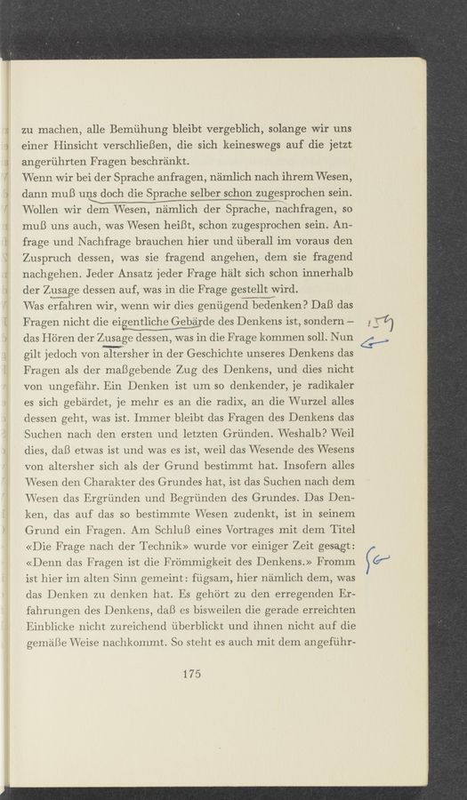 Page text (OCR generated): VJ
zu machen, alle Bemiihung bleibt vergeblich, solange wir uns
einer'Hinsicht verschlieBen, die sich keineswegs auf die jetzt;
angeriihrten F ragen besohrankt.
Wenn wir bei der Spraohe anfragen, namlich nach ihrem Wesen,
dann muB uns dooh die Sprache selber schon zugesprochen sein.
Wollen wir dem Wesen, n'amlioh der Spraohe, nachfragen, so
muB uns auoh, was Wesen heiBt, sohon zugesproohen sein. An-
frage und N aohfrage brauchen hier 11nd iiberall im voraus den
Zuspruoh dessen, was sie fragend angehen, dem sie fragend
nachgehen. J eder Ansatz jeder F rage halt sich schon innerhalb
der Zgiaage dessen auf, was in die F rage gestellt wird.
Was erfahren wir, wenn wir dies genugend bedenken? DaB das
F ragen nicht die eigentliohew Gebarde des Denkens ist, sondern —-
MW
das H'dren der Zusage dessen, was in die F rage kommen soll. Nun
gilt jedooh von altersher 1n der Gesohichte unseres Denkens das
Fragen als der maBgebende Zug des Denkens, und dies nicht
von ungefahr. Ein Denken ist um so denkender, je radikaler
es sich gebardet, je mehr es an die radix, an die Wurzel alles
dessen geht, waslist. Immer bleibt das F ragen des Denkens das
Suohen nach den ersten und letzten Griinden. Weshalb? Weil
dies, daB etwas ist und was es ist, weil das Wesende des Wesens
von altersher sich als der Grund bestimmt hat. Insofern allesr
Wesen den Charakter des Grundes hat, ist das Suchen nach dem
Wesen das Ergriinden und Begriinden des Grundes. Das Den-
ken, das auf das so bestimmte Wesen zudenkt, ist in seinem
Grund ein Fragen. Am SchluB eines Vortrages mit dem Titel
«Die Frage naoh der Teohnik» wurde vor einiger Zeit gesagt:
«Denn das F ragen ist die Frommigkeit des Denkens.» Fromm
ist hier im alten Sinn gemeint: fiigsam, hier namlioh dem, was
das Denken zu denken hat. Es geh'ort zu den erregenden Er-
fahrungen des Denkens, daB es bisweilen die gerade erreiohten
. Einblioke nicht zureichend iiberblickt 11nd ihnen nicht auf die
gemaBe Weise naohkommt. So steht es auCh mit dem angefiihr-
175
4;”)